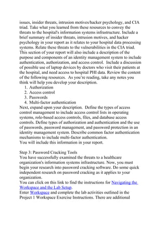 issues, insider threats, intrusion motives/hacker psychology, and CIA
triad. Take what you learned from these resources to convey the
threats to the hospital's information systems infrastructure. Include a
brief summary of insider threats, intrusion motives, and hacker
psychology in your report as it relates to your hospital data processing
systems. Relate these threats to the vulnerabilities in the CIA triad.
This section of your report will also include a description of the
purpose and components of an identity management system to include
authentication, authorization, and access control. Include a discussion
of possible use of laptop devices by doctors who visit their patients at
the hospital, and need access to hospital PHI data. Review the content
of the following resources. As you’re reading, take any notes you
think will help you develop your description.
1. Authorization
2. Access control
3. Passwords
4. Multi-factor authentication
Next, expand upon your description. Define the types of access
control management to include access control lists in operating
systems, role-based access controls, files, and database access
controls. Define types of authorization and authentication and the use
of passwords, password management, and password protection in an
identity management system. Describe common factor authentication
mechanisms to include multi-factor authentication.
You will include this information in your report.
Step 3: Password Cracking Tools
You have successfully examined the threats to a healthcare
organization's information systems infrastructure. Now, you must
begin your research into password cracking software. Do some quick
independent research on password cracking as it applies to your
organization.
You can click on this link to find the instructions for Navigating the
Workspace and the Lab Setup.
Enter Workspace and complete the lab activities outlined in the
Project 1 Workspace Exercise Instructions. There are additional
 