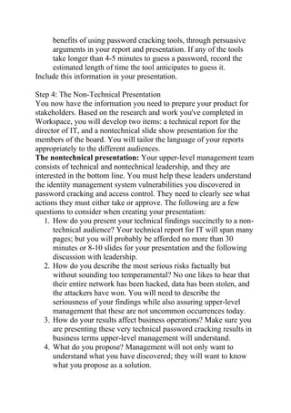 benefits of using password cracking tools, through persuasive
arguments in your report and presentation. If any of the tools
take longer than 4-5 minutes to guess a password, record the
estimated length of time the tool anticipates to guess it.
Include this information in your presentation.
Step 4: The Non-Technical Presentation
You now have the information you need to prepare your product for
stakeholders. Based on the research and work you've completed in
Workspace, you will develop two items: a technical report for the
director of IT, and a nontechnical slide show presentation for the
members of the board. You will tailor the language of your reports
appropriately to the different audiences.
The nontechnical presentation: Your upper-level management team
consists of technical and nontechnical leadership, and they are
interested in the bottom line. You must help these leaders understand
the identity management system vulnerabilities you discovered in
password cracking and access control. They need to clearly see what
actions they must either take or approve. The following are a few
questions to consider when creating your presentation:
1. How do you present your technical findings succinctly to a non-
technical audience? Your technical report for IT will span many
pages; but you will probably be afforded no more than 30
minutes or 8-10 slides for your presentation and the following
discussion with leadership.
2. How do you describe the most serious risks factually but
without sounding too temperamental? No one likes to hear that
their entire network has been hacked, data has been stolen, and
the attackers have won. You will need to describe the
seriousness of your findings while also assuring upper-level
management that these are not uncommon occurrences today.
3. How do your results affect business operations? Make sure you
are presenting these very technical password cracking results in
business terms upper-level management will understand.
4. What do you propose? Management will not only want to
understand what you have discovered; they will want to know
what you propose as a solution.
 