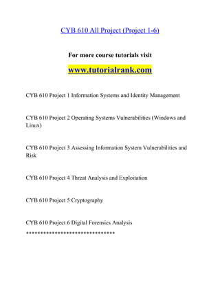 CYB 610 All Project (Project 1-6)
For more course tutorials visit
www.tutorialrank.com
CYB 610 Project 1 Information Systems and Identity Management
CYB 610 Project 2 Operating Systems Vulnerabilities (Windows and
Linux)
CYB 610 Project 3 Assessing Information System Vulnerabilities and
Risk
CYB 610 Project 4 Threat Analysis and Exploitation
CYB 610 Project 5 Cryptography
CYB 610 Project 6 Digital Forensics Analysis
*******************************
 