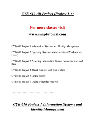 CYB 610 All Project (Project 1-6)
For more classes visit
www.snaptutorial.com
CYB 610 Project 1 Information Systems and Identity Management
CYB 610 Project 2 Operating Systems Vulnerabilities (Windows and
Linux)
CYB 610 Project 3 Assessing Information System Vulnerabilities and
Risk
CYB 610 Project 4 Threat Analysis and Exploitation
CYB 610 Project 5 Cryptography
CYB 610 Project 6 Digital Forensics Analysis
***************************************************
CYB 610 Project 1 Information Systems and
Identity Management
 