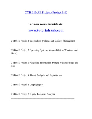 CYB 610 All Project (Project 1-6)
For more course tutorials visit
www.tutorialrank.com
CYB 610 Project 1 Information Systems and Identity Management
CYB 610 Project 2 Operating Systems Vulnerabilities (Windows and
Linux)
CYB 610 Project 3 Assessing Information System Vulnerabilities and
Risk
CYB 610 Project 4 Threat Analysis and Exploitation
CYB 610 Project 5 Cryptography
CYB 610 Project 6 Digital Forensics Analysis
===============================================
 