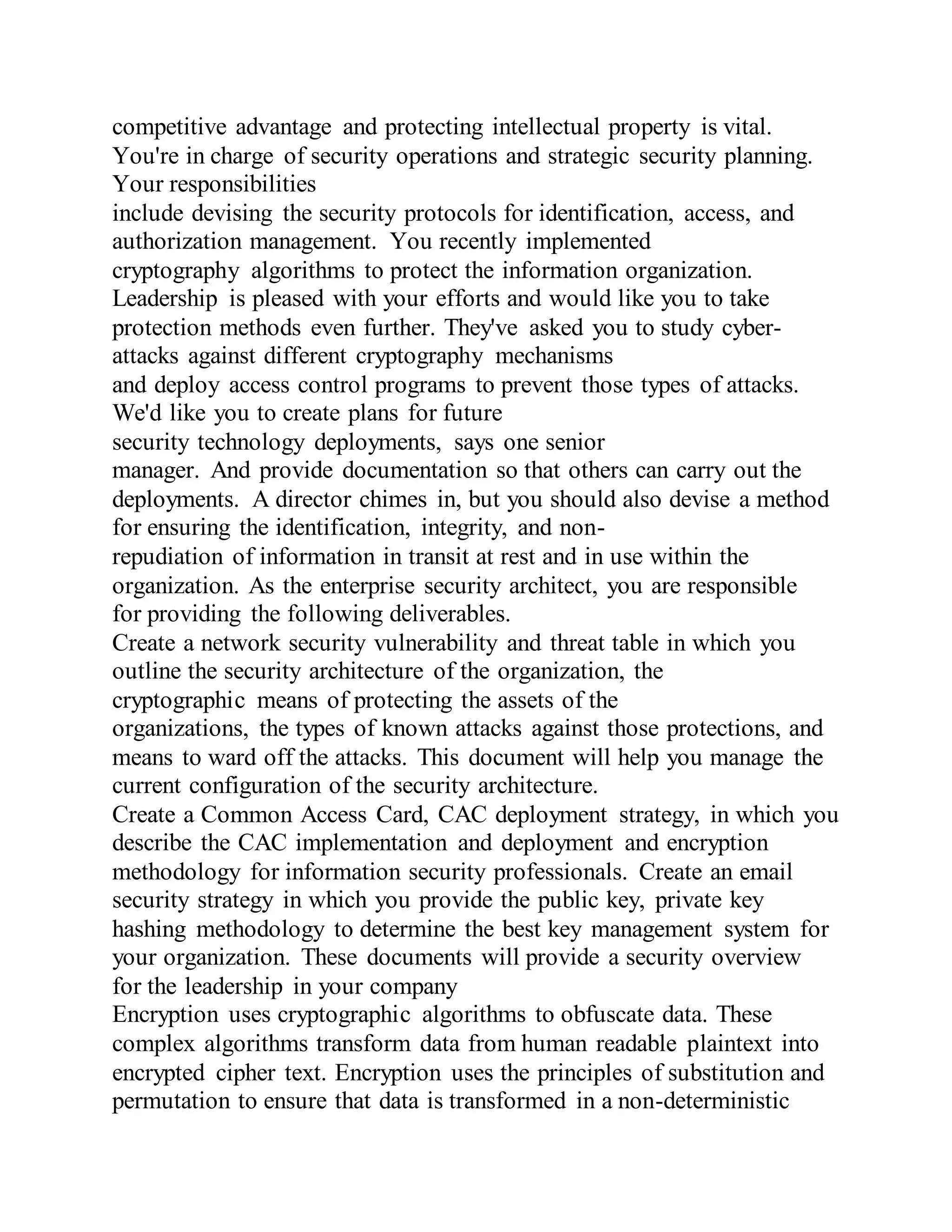 competitive advantage and protecting intellectual property is vital.
You're in charge of security operations and strategic security planning.
Your responsibilities
include devising the security protocols for identification, access, and
authorization management. You recently implemented
cryptography algorithms to protect the information organization.
Leadership is pleased with your efforts and would like you to take
protection methods even further. They've asked you to study cyber-
attacks against different cryptography mechanisms
and deploy access control programs to prevent those types of attacks.
We'd like you to create plans for future
security technology deployments, says one senior
manager. And provide documentation so that others can carry out the
deployments. A director chimes in, but you should also devise a method
for ensuring the identification, integrity, and non-
repudiation of information in transit at rest and in use within the
organization. As the enterprise security architect, you are responsible
for providing the following deliverables.
Create a network security vulnerability and threat table in which you
outline the security architecture of the organization, the
cryptographic means of protecting the assets of the
organizations, the types of known attacks against those protections, and
means to ward off the attacks. This document will help you manage the
current configuration of the security architecture.
Create a Common Access Card, CAC deployment strategy, in which you
describe the CAC implementation and deployment and encryption
methodology for information security professionals. Create an email
security strategy in which you provide the public key, private key
hashing methodology to determine the best key management system for
your organization. These documents will provide a security overview
for the leadership in your company
Encryption uses cryptographic algorithms to obfuscate data. These
complex algorithms transform data from human readable plaintext into
encrypted cipher text. Encryption uses the principles of substitution and
permutation to ensure that data is transformed in a non-deterministic
 