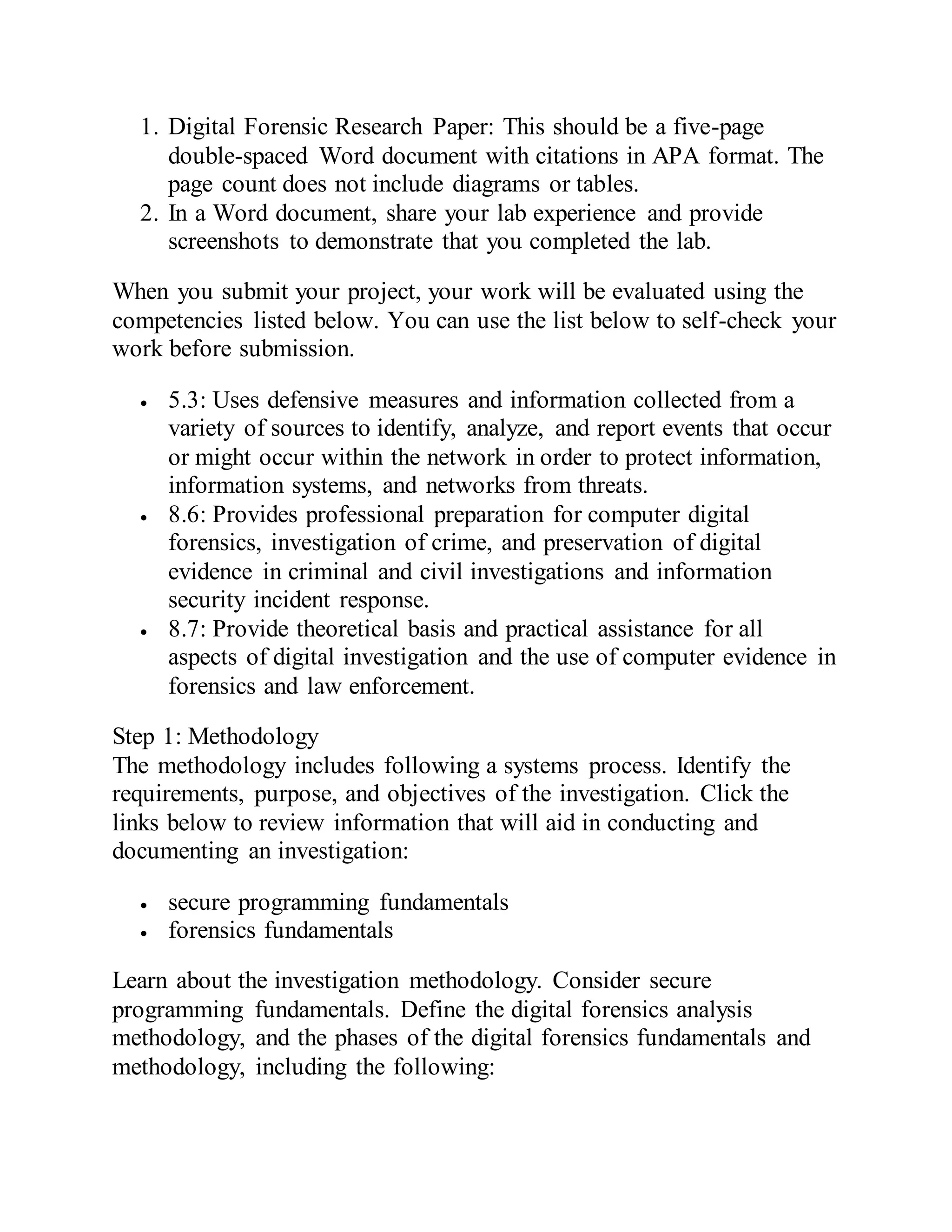 1. Digital Forensic Research Paper: This should be a five-page
double-spaced Word document with citations in APA format. The
page count does not include diagrams or tables.
2. In a Word document, share your lab experience and provide
screenshots to demonstrate that you completed the lab.
When you submit your project, your work will be evaluated using the
competencies listed below. You can use the list below to self-check your
work before submission.
 5.3: Uses defensive measures and information collected from a
variety of sources to identify, analyze, and report events that occur
or might occur within the network in order to protect information,
information systems, and networks from threats.
 8.6: Provides professional preparation for computer digital
forensics, investigation of crime, and preservation of digital
evidence in criminal and civil investigations and information
security incident response.
 8.7: Provide theoretical basis and practical assistance for all
aspects of digital investigation and the use of computer evidence in
forensics and law enforcement.
Step 1: Methodology
The methodology includes following a systems process. Identify the
requirements, purpose, and objectives of the investigation. Click the
links below to review information that will aid in conducting and
documenting an investigation:
 secure programming fundamentals
 forensics fundamentals
Learn about the investigation methodology. Consider secure
programming fundamentals. Define the digital forensics analysis
methodology, and the phases of the digital forensics fundamentals and
methodology, including the following:
 
