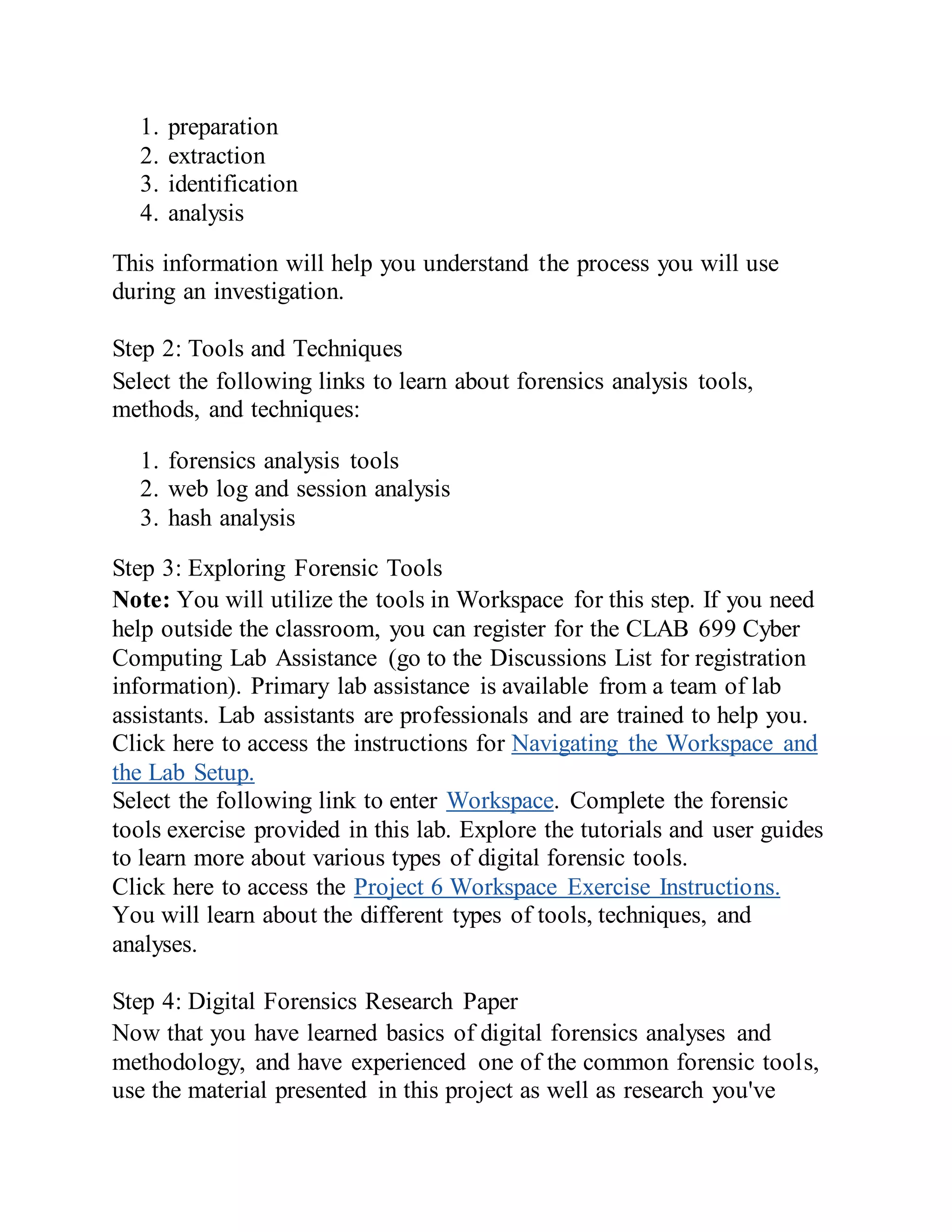 1. preparation
2. extraction
3. identification
4. analysis
This information will help you understand the process you will use
during an investigation.
Step 2: Tools and Techniques
Select the following links to learn about forensics analysis tools,
methods, and techniques:
1. forensics analysis tools
2. web log and session analysis
3. hash analysis
Step 3: Exploring Forensic Tools
Note: You will utilize the tools in Workspace for this step. If you need
help outside the classroom, you can register for the CLAB 699 Cyber
Computing Lab Assistance (go to the Discussions List for registration
information). Primary lab assistance is available from a team of lab
assistants. Lab assistants are professionals and are trained to help you.
Click here to access the instructions for Navigating the Workspace and
the Lab Setup.
Select the following link to enter Workspace. Complete the forensic
tools exercise provided in this lab. Explore the tutorials and user guides
to learn more about various types of digital forensic tools.
Click here to access the Project 6 Workspace Exercise Instructions.
You will learn about the different types of tools, techniques, and
analyses.
Step 4: Digital Forensics Research Paper
Now that you have learned basics of digital forensics analyses and
methodology, and have experienced one of the common forensic tools,
use the material presented in this project as well as research you've
 