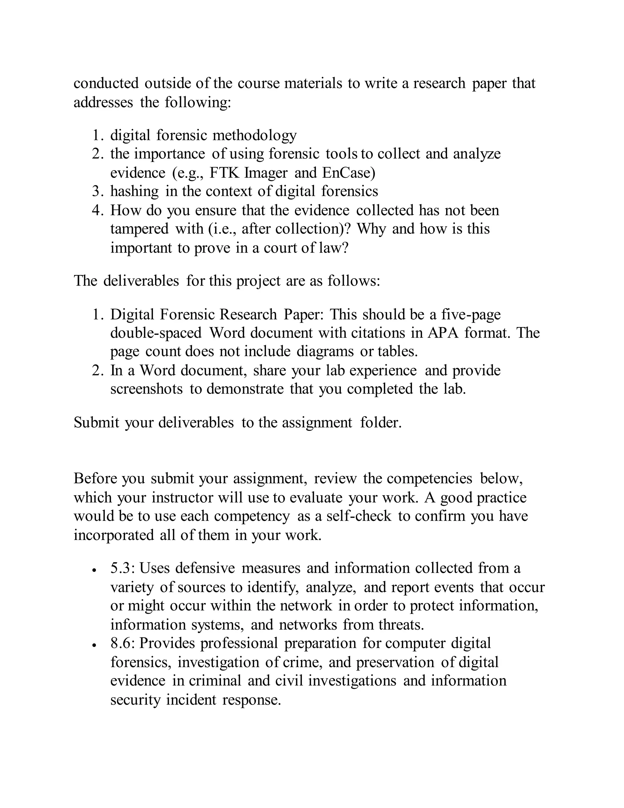 conducted outside of the course materials to write a research paper that
addresses the following:
1. digital forensic methodology
2. the importance of using forensic tools to collect and analyze
evidence (e.g., FTK Imager and EnCase)
3. hashing in the context of digital forensics
4. How do you ensure that the evidence collected has not been
tampered with (i.e., after collection)? Why and how is this
important to prove in a court of law?
The deliverables for this project are as follows:
1. Digital Forensic Research Paper: This should be a five-page
double-spaced Word document with citations in APA format. The
page count does not include diagrams or tables.
2. In a Word document, share your lab experience and provide
screenshots to demonstrate that you completed the lab.
Submit your deliverables to the assignment folder.
Before you submit your assignment, review the competencies below,
which your instructor will use to evaluate your work. A good practice
would be to use each competency as a self-check to confirm you have
incorporated all of them in your work.
 5.3: Uses defensive measures and information collected from a
variety of sources to identify, analyze, and report events that occur
or might occur within the network in order to protect information,
information systems, and networks from threats.
 8.6: Provides professional preparation for computer digital
forensics, investigation of crime, and preservation of digital
evidence in criminal and civil investigations and information
security incident response.
 