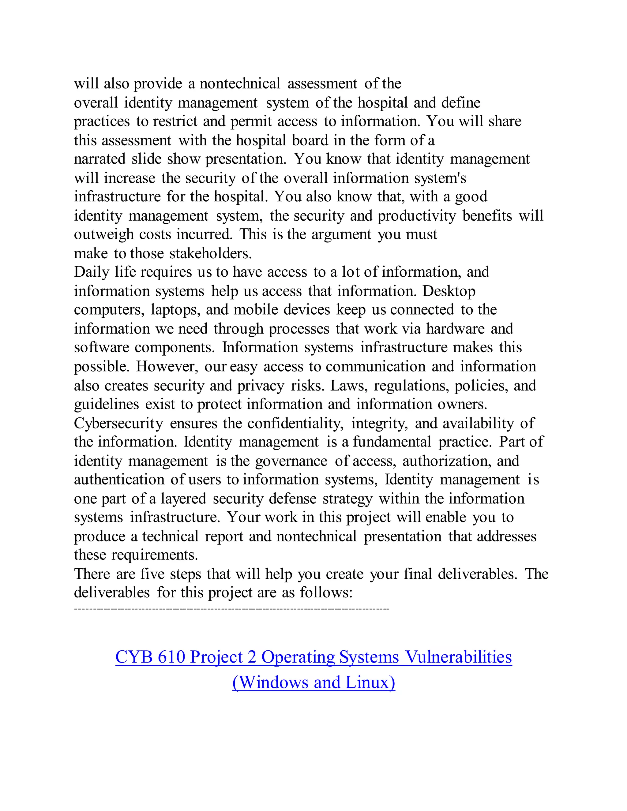 will also provide a nontechnical assessment of the
overall identity management system of the hospital and define
practices to restrict and permit access to information. You will share
this assessment with the hospital board in the form of a
narrated slide show presentation. You know that identity management
will increase the security of the overall information system's
infrastructure for the hospital. You also know that, with a good
identity management system, the security and productivity benefits will
outweigh costs incurred. This is the argument you must
make to those stakeholders.
Daily life requires us to have access to a lot of information, and
information systems help us access that information. Desktop
computers, laptops, and mobile devices keep us connected to the
information we need through processes that work via hardware and
software components. Information systems infrastructure makes this
possible. However, our easy access to communication and information
also creates security and privacy risks. Laws, regulations, policies, and
guidelines exist to protect information and information owners.
Cybersecurity ensures the confidentiality, integrity, and availability of
the information. Identity management is a fundamental practice. Part of
identity management is the governance of access, authorization, and
authentication of users to information systems, Identity management is
one part of a layered security defense strategy within the information
systems infrastructure. Your work in this project will enable you to
produce a technical report and nontechnical presentation that addresses
these requirements.
There are five steps that will help you create your final deliverables. The
deliverables for this project are as follows:
-------------------------------------------------------------------------------------------
CYB 610 Project 2 Operating Systems Vulnerabilities
(Windows and Linux)
 