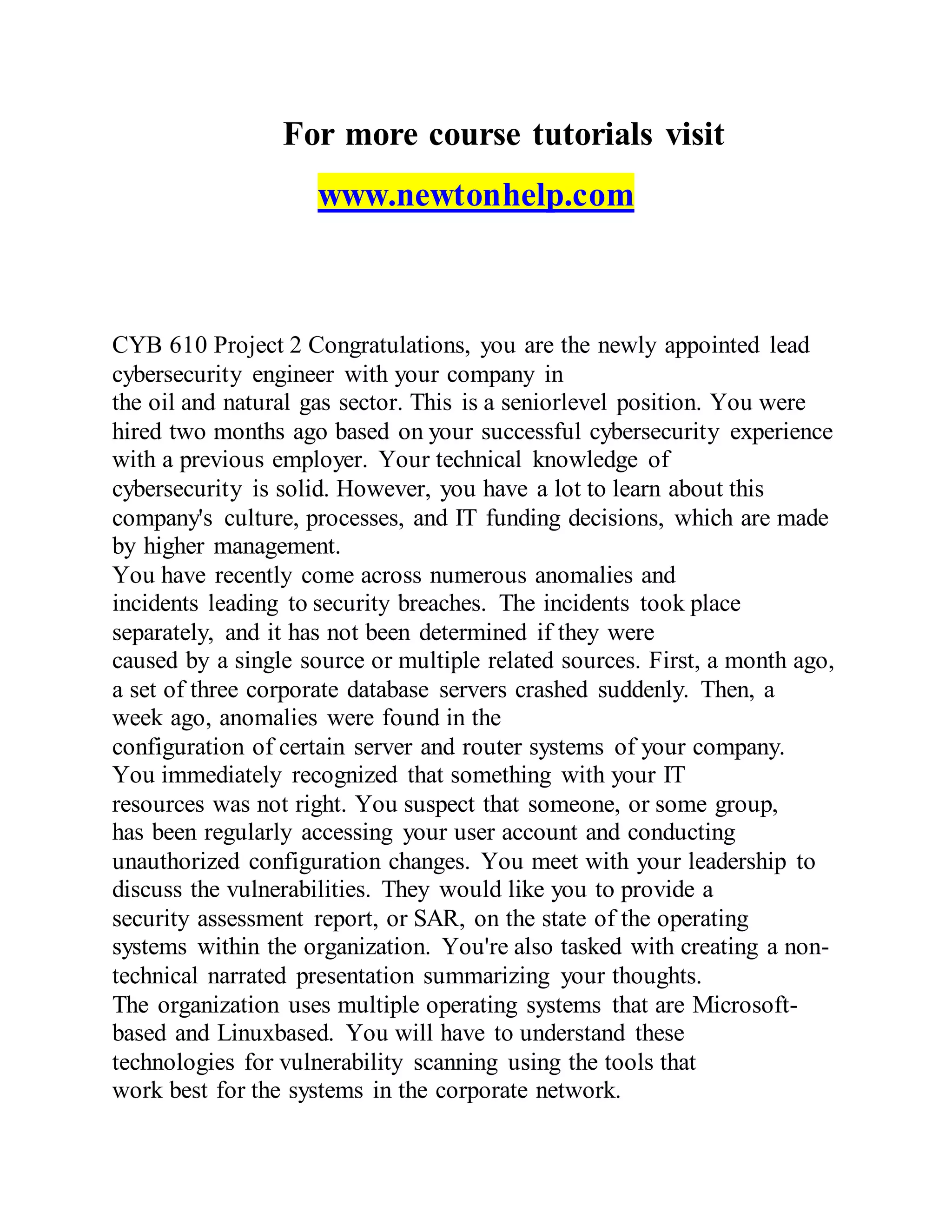 For more course tutorials visit
www.newtonhelp.com
CYB 610 Project 2 Congratulations, you are the newly appointed lead
cybersecurity engineer with your company in
the oil and natural gas sector. This is a seniorlevel position. You were
hired two months ago based on your successful cybersecurity experience
with a previous employer. Your technical knowledge of
cybersecurity is solid. However, you have a lot to learn about this
company's culture, processes, and IT funding decisions, which are made
by higher management.
You have recently come across numerous anomalies and
incidents leading to security breaches. The incidents took place
separately, and it has not been determined if they were
caused by a single source or multiple related sources. First, a month ago,
a set of three corporate database servers crashed suddenly. Then, a
week ago, anomalies were found in the
configuration of certain server and router systems of your company.
You immediately recognized that something with your IT
resources was not right. You suspect that someone, or some group,
has been regularly accessing your user account and conducting
unauthorized configuration changes. You meet with your leadership to
discuss the vulnerabilities. They would like you to provide a
security assessment report, or SAR, on the state of the operating
systems within the organization. You're also tasked with creating a non-
technical narrated presentation summarizing your thoughts.
The organization uses multiple operating systems that are Microsoft-
based and Linuxbased. You will have to understand these
technologies for vulnerability scanning using the tools that
work best for the systems in the corporate network.
 