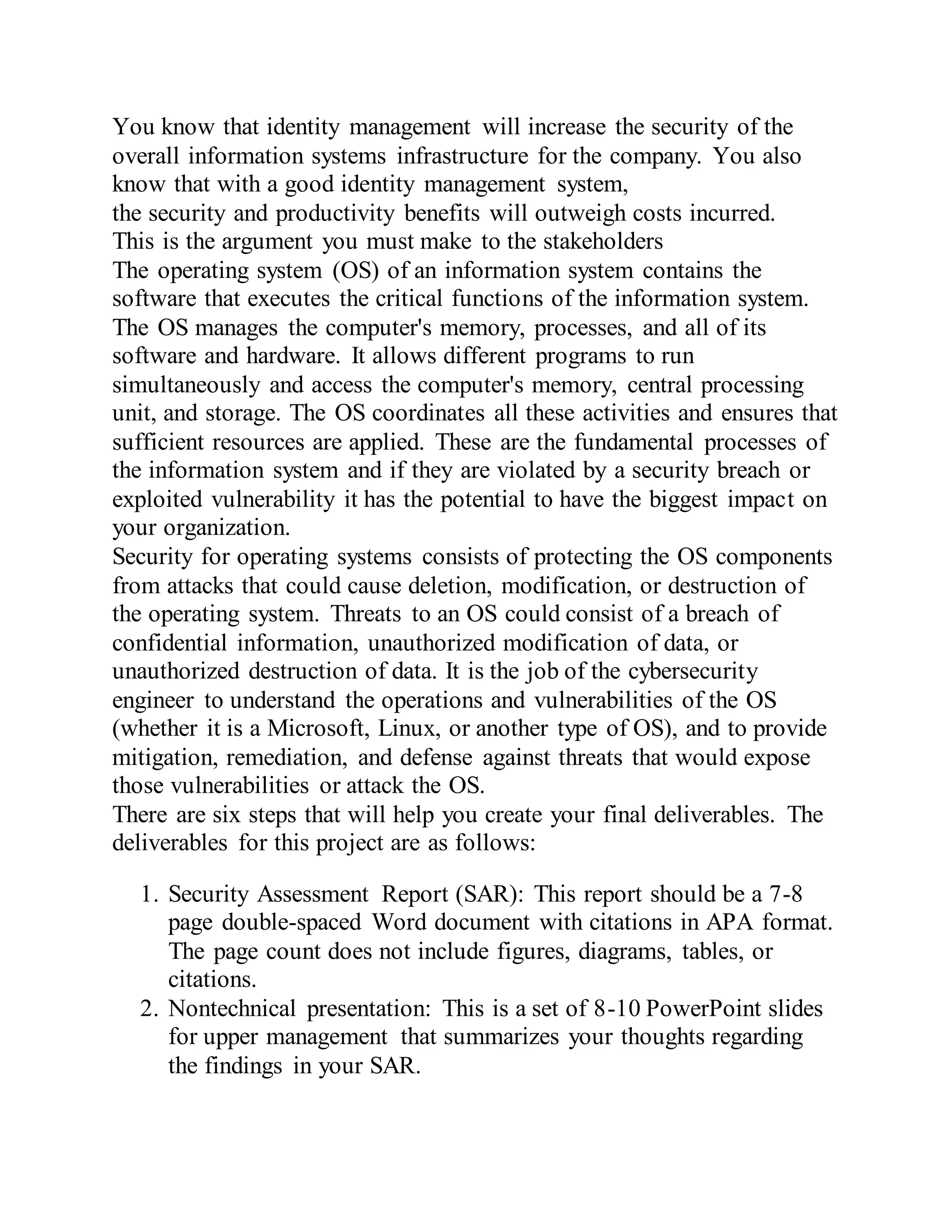 You know that identity management will increase the security of the
overall information systems infrastructure for the company. You also
know that with a good identity management system,
the security and productivity benefits will outweigh costs incurred.
This is the argument you must make to the stakeholders
The operating system (OS) of an information system contains the
software that executes the critical functions of the information system.
The OS manages the computer's memory, processes, and all of its
software and hardware. It allows different programs to run
simultaneously and access the computer's memory, central processing
unit, and storage. The OS coordinates all these activities and ensures that
sufficient resources are applied. These are the fundamental processes of
the information system and if they are violated by a security breach or
exploited vulnerability it has the potential to have the biggest impact on
your organization.
Security for operating systems consists of protecting the OS components
from attacks that could cause deletion, modification, or destruction of
the operating system. Threats to an OS could consist of a breach of
confidential information, unauthorized modification of data, or
unauthorized destruction of data. It is the job of the cybersecurity
engineer to understand the operations and vulnerabilities of the OS
(whether it is a Microsoft, Linux, or another type of OS), and to provide
mitigation, remediation, and defense against threats that would expose
those vulnerabilities or attack the OS.
There are six steps that will help you create your final deliverables. The
deliverables for this project are as follows:
1. Security Assessment Report (SAR): This report should be a 7-8
page double-spaced Word document with citations in APA format.
The page count does not include figures, diagrams, tables, or
citations.
2. Nontechnical presentation: This is a set of 8-10 PowerPoint slides
for upper management that summarizes your thoughts regarding
the findings in your SAR.
 
