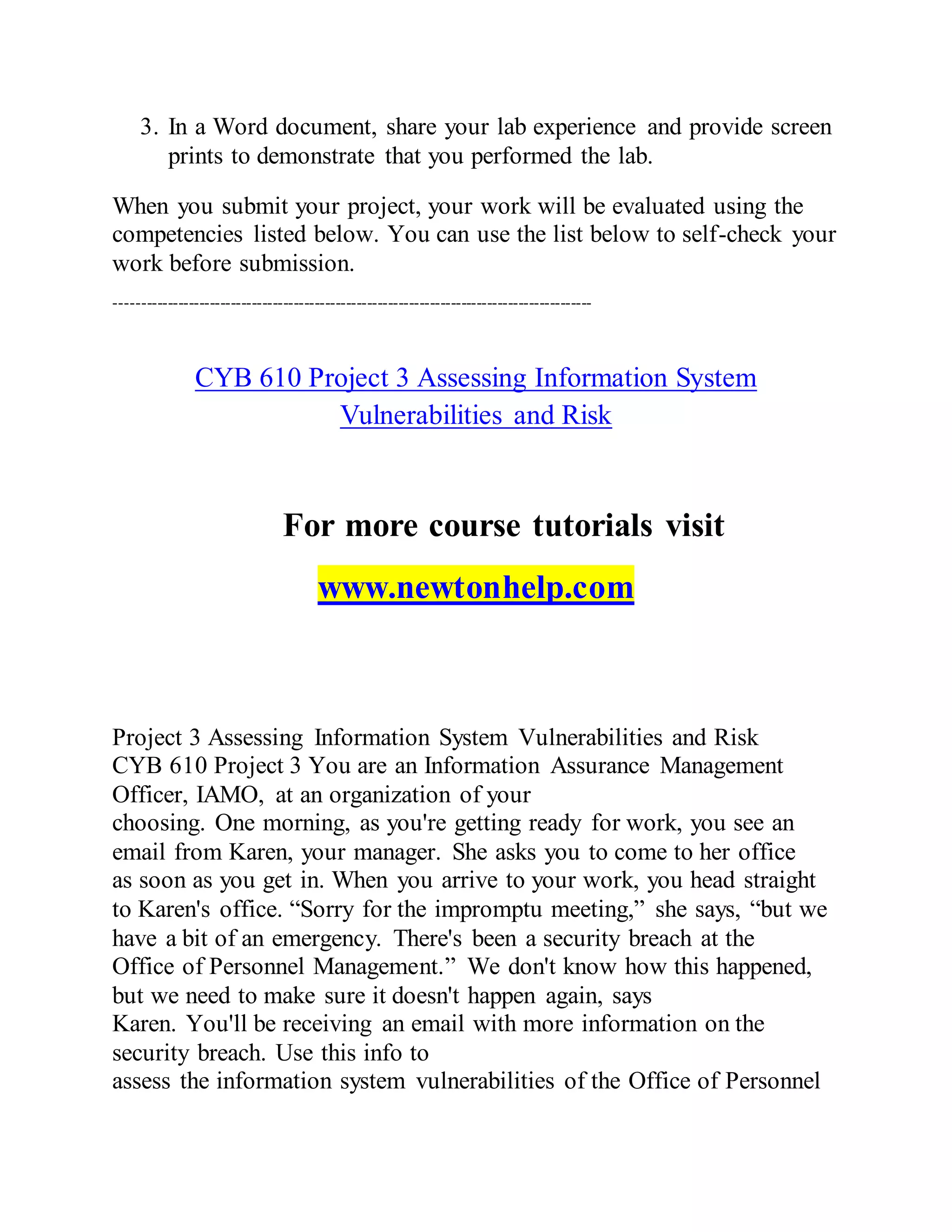 3. In a Word document, share your lab experience and provide screen
prints to demonstrate that you performed the lab.
When you submit your project, your work will be evaluated using the
competencies listed below. You can use the list below to self-check your
work before submission.
-------------------------------------------------------------------------------------------
CYB 610 Project 3 Assessing Information System
Vulnerabilities and Risk
For more course tutorials visit
www.newtonhelp.com
Project 3 Assessing Information System Vulnerabilities and Risk
CYB 610 Project 3 You are an Information Assurance Management
Officer, IAMO, at an organization of your
choosing. One morning, as you're getting ready for work, you see an
email from Karen, your manager. She asks you to come to her office
as soon as you get in. When you arrive to your work, you head straight
to Karen's office. “Sorry for the impromptu meeting,” she says, “but we
have a bit of an emergency. There's been a security breach at the
Office of Personnel Management.” We don't know how this happened,
but we need to make sure it doesn't happen again, says
Karen. You'll be receiving an email with more information on the
security breach. Use this info to
assess the information system vulnerabilities of the Office of Personnel
 
