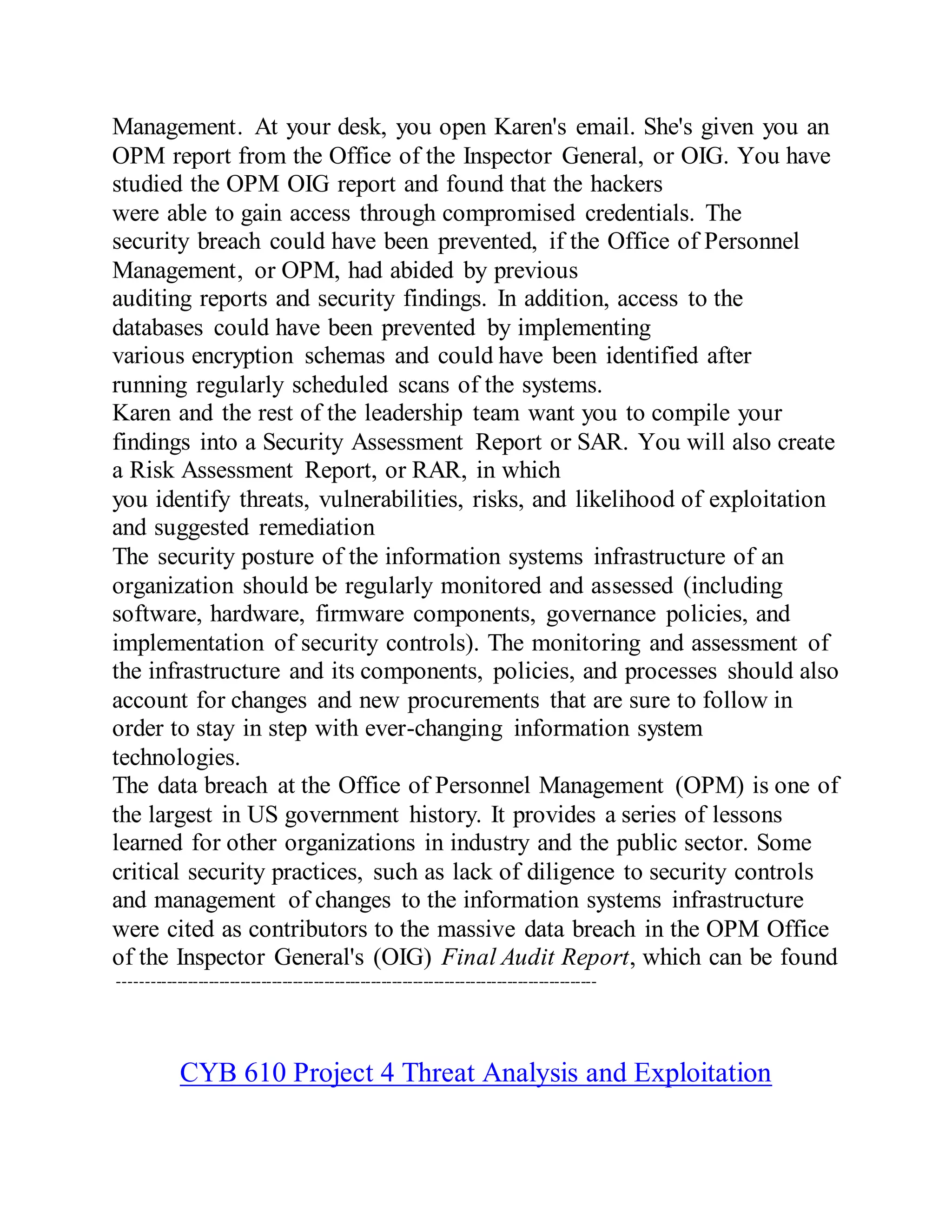 Management. At your desk, you open Karen's email. She's given you an
OPM report from the Office of the Inspector General, or OIG. You have
studied the OPM OIG report and found that the hackers
were able to gain access through compromised credentials. The
security breach could have been prevented, if the Office of Personnel
Management, or OPM, had abided by previous
auditing reports and security findings. In addition, access to the
databases could have been prevented by implementing
various encryption schemas and could have been identified after
running regularly scheduled scans of the systems.
Karen and the rest of the leadership team want you to compile your
findings into a Security Assessment Report or SAR. You will also create
a Risk Assessment Report, or RAR, in which
you identify threats, vulnerabilities, risks, and likelihood of exploitation
and suggested remediation
The security posture of the information systems infrastructure of an
organization should be regularly monitored and assessed (including
software, hardware, firmware components, governance policies, and
implementation of security controls). The monitoring and assessment of
the infrastructure and its components, policies, and processes should also
account for changes and new procurements that are sure to follow in
order to stay in step with ever-changing information system
technologies.
The data breach at the Office of Personnel Management (OPM) is one of
the largest in US government history. It provides a series of lessons
learned for other organizations in industry and the public sector. Some
critical security practices, such as lack of diligence to security controls
and management of changes to the information systems infrastructure
were cited as contributors to the massive data breach in the OPM Office
of the Inspector General's (OIG) Final Audit Report, which can be found
-------------------------------------------------------------------------------------------
CYB 610 Project 4 Threat Analysis and Exploitation
 