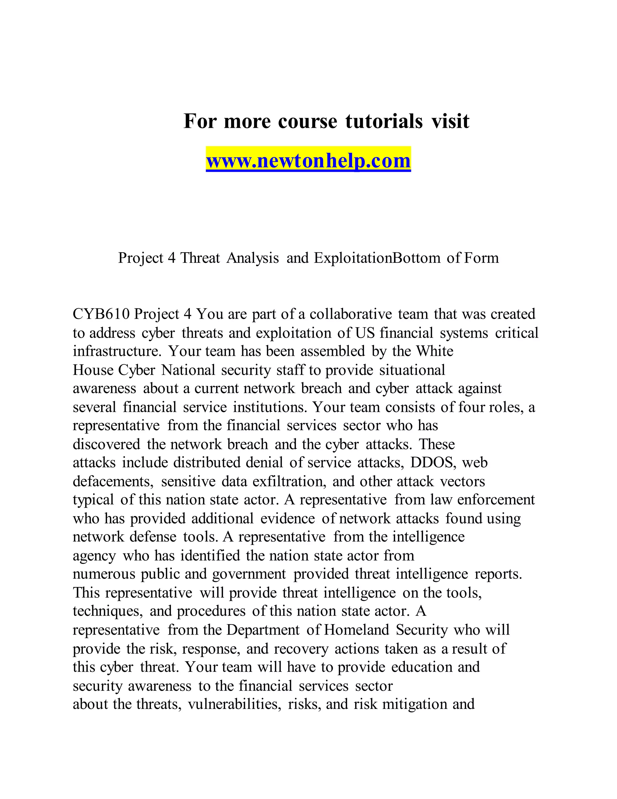 For more course tutorials visit
www.newtonhelp.com
Project 4 Threat Analysis and ExploitationBottom of Form
CYB610 Project 4 You are part of a collaborative team that was created
to address cyber threats and exploitation of US financial systems critical
infrastructure. Your team has been assembled by the White
House Cyber National security staff to provide situational
awareness about a current network breach and cyber attack against
several financial service institutions. Your team consists of four roles, a
representative from the financial services sector who has
discovered the network breach and the cyber attacks. These
attacks include distributed denial of service attacks, DDOS, web
defacements, sensitive data exfiltration, and other attack vectors
typical of this nation state actor. A representative from law enforcement
who has provided additional evidence of network attacks found using
network defense tools. A representative from the intelligence
agency who has identified the nation state actor from
numerous public and government provided threat intelligence reports.
This representative will provide threat intelligence on the tools,
techniques, and procedures of this nation state actor. A
representative from the Department of Homeland Security who will
provide the risk, response, and recovery actions taken as a result of
this cyber threat. Your team will have to provide education and
security awareness to the financial services sector
about the threats, vulnerabilities, risks, and risk mitigation and
 