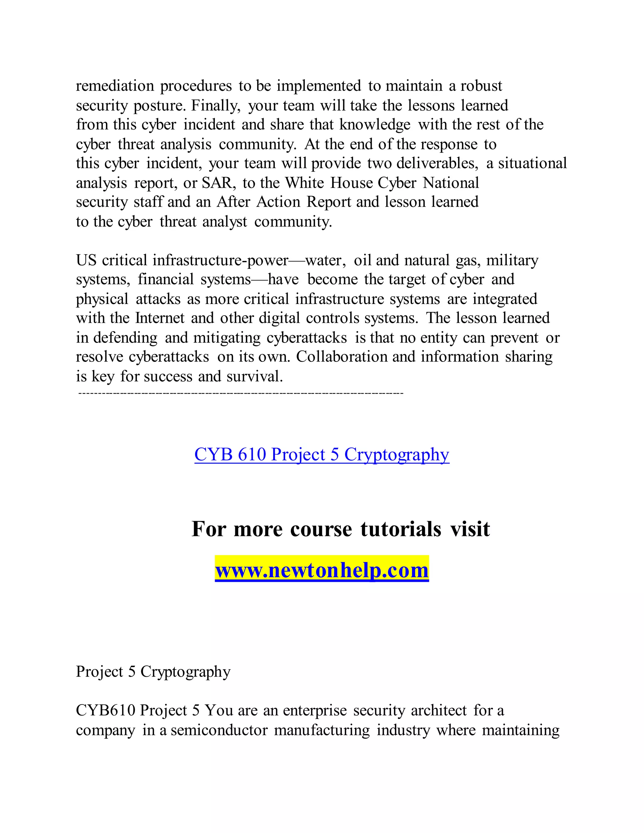 remediation procedures to be implemented to maintain a robust
security posture. Finally, your team will take the lessons learned
from this cyber incident and share that knowledge with the rest of the
cyber threat analysis community. At the end of the response to
this cyber incident, your team will provide two deliverables, a situational
analysis report, or SAR, to the White House Cyber National
security staff and an After Action Report and lesson learned
to the cyber threat analyst community.
US critical infrastructure-power—water, oil and natural gas, military
systems, financial systems—have become the target of cyber and
physical attacks as more critical infrastructure systems are integrated
with the Internet and other digital controls systems. The lesson learned
in defending and mitigating cyberattacks is that no entity can prevent or
resolve cyberattacks on its own. Collaboration and information sharing
is key for success and survival.
-------------------------------------------------------------------------------------------
CYB 610 Project 5 Cryptography
For more course tutorials visit
www.newtonhelp.com
Project 5 Cryptography
CYB610 Project 5 You are an enterprise security architect for a
company in a semiconductor manufacturing industry where maintaining
 