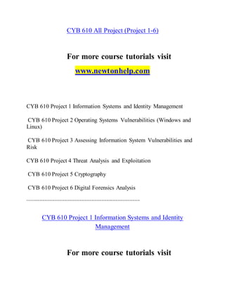 CYB 610 All Project (Project 1-6)
For more course tutorials visit
www.newtonhelp.com
CYB 610 Project 1 Information Systems and Identity Management
CYB 610 Project 2 Operating Systems Vulnerabilities (Windows and
Linux)
CYB 610 Project 3 Assessing Information System Vulnerabilities and
Risk
CYB 610 Project 4 Threat Analysis and Exploitation
CYB 610 Project 5 Cryptography
CYB 610 Project 6 Digital Forensics Analysis
-------------------------------------------------------------------------------------------
CYB 610 Project 1 Information Systems and Identity
Management
For more course tutorials visit
 