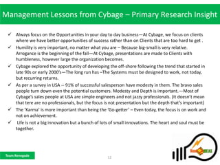 Management Lessons from Cybage – Primary Research Insight

  Always focus on the Opportunities in your day to day business—At Cybage, we focus on clients
   where we have better opportunities of success rather than on Clients that are too hard to get .
  Humility is very important, no matter what you are – Because big-small is very relative.
   Arrogance is the beginning of the fall—At Cybage, presentations are made to Clients with
   humbleness, however large the organization becomes.
  Cybage explored the opportunity of developing the off-shore following the trend that started in
   late 90s or early 2000’s—The long run has –The Systems must be designed to work, not today,
   but recurring returns.
  As per a survey in USA -- 91% of successful salesperson have modesty in them. The bravo sales
   people turn down even the potential customers. Modesty and Depth is important.—Most of
   Cybage’s sales people at USA are simple engineers and not jazzy professionals. (It doesn’t mean
   that tere are no professionals, but the focus is not presentation but the depth that’s important)
  The ‘Karma’ is more important than being the ‘Go-getter’ – Even today, the focus is on work and
   not on achievement.
  Life is not a big innovation but a bunch of lots of small innovations. The heart and soul must be
   together.




Team Renegade
                                                  12
 