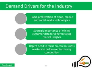 Demand Drivers for the Industry
                 Rapid proliferation of cloud, mobile
                   and social media technologies


                   Strategic importance of mining
                  customer data for differentiating
                           market insights


                Urgent need to focus on core business
                  markets to tackle ever increasing
                            competition



Team Renegade
                             13
 