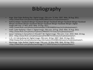 BibliographyAnge. Stop Cyber Bullying Day. Digital image. Flikr.com. 31 Mar. 2007. Web. 26 Aug. 2011. <http://www.flickr.com/photos/iange/440423864/sizes/s/in/photostream/>.Asthma Helper. Facebook Merger Facebook Merger Facebook Merger Facebook Merger Facebook Merger Facebook Merger Facebook Merger Facebook Merger Facebook Merger. Digital image.Flikr.com. 17 Nov. 2010. Web. 25 Aug. 2011. <http://www.flickr.com/photos/asthmahelper/5185264826/sizes/m/in/photostream/>.Iriskh. Cyber Bullying: I Hate U. Digital image. Flikr.com. 18 Aug. 2010. Web. 25 Aug. 2011. <http://www.flickr.com/photos/irisphotos/4905031737/sizes/o/in/photostream/>.Jacey F. Bullying Is Everywhere It Shouldn't Be! Digital image. Flikr.com. 2 Jan. 2010. Web. 25 Aug. 2011. <http://www.flickr.com/photos/jaceyf/4239673154/sizes/o/in/photostream/>.J_O_I_D. Cyb-bullying-hd. Digital image. Flikr.com. 20 Apr. 2007. Web. 25 Aug. 2011. <http://www.flickr.com/photos/winning-information/2314384136/sizes/m/in/photostream/>.Wentongg. Cyber Bullied. Digital image. Flikr.com. 26 May 2006. Web. 26 Aug. 2011. <http://www.flickr.com/photos/wentongg/2717345676/sizes/m/in/photostream/>.