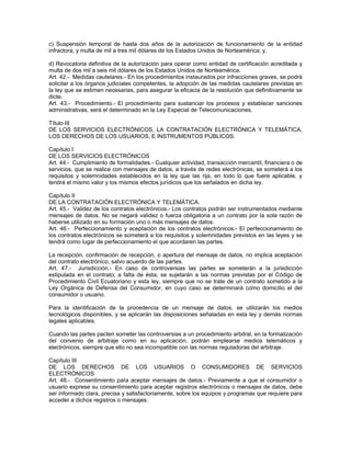 c) Suspensión temporal de hasta dos años de la autorización de funcionamiento de la entidad
infractora, y multa de mil a tres mil dólares de los Estados Unidos de Norteamérica; y,
d) Revocatoria definitiva de la autorización para operar como entidad de certificación acreditada y
multa de dos mil a seis mil dólares de los Estados Unidos de Norteamérica.
Art. 42.- Medidas cautelares.- En los procedimientos instaurados por infracciones graves, se podrá
solicitar a los órganos judiciales competentes, la adopción de las medidas cautelares previstas en
la ley que se estimen necesarias, para asegurar la eficacia de la resolución que definitivamente se
dicte.
Art. 43.- Procedimiento.- El procedimiento para sustanciar los procesos y establecer sanciones
administrativas, será el determinado en la Ley Especial de Telecomunicaciones.
Título III
DE LOS SERVICIOS ELECTRÓNICOS, LA CONTRATACIÓN ELECTRÓNICA Y TELEMÁTICA,
LOS DERECHOS DE LOS USUARIOS, E INSTRUMENTOS PÚBLICOS.
Capítulo I
DE LOS SERVICIOS ELECTRÓNICOS
Art. 44.- Cumplimiento de formalidades.- Cualquier actividad, transacción mercantil, financiera o de
servicios, que se realice con mensajes de datos, a través de redes electrónicas, se someterá a los
requisitos y solemnidades establecidos en la ley que las rija, en todo lo que fuere aplicable, y
tendrá el mismo valor y los mismos efectos jurídicos que los señalados en dicha ley.
Capítulo II
DE LA CONTRATACIÓN ELECTRÓNICA Y TELEMÁTICA.
Art. 45.- Validez de los contratos electrónicos.- Los contratos podrán ser instrumentados mediante
mensajes de datos. No se negará validez o fuerza obligatoria a un contrato por la sola razón de
haberse utilizado en su formación uno o más mensajes de datos.
Art. 46.- Perfeccionamiento y aceptación de los contratos electrónicos.- El perfeccionamiento de
los contratos electrónicos se someterá a los requisitos y solemnidades previstos en las leyes y se
tendrá como lugar de perfeccionamiento el que acordaren las partes.
La recepción, confirmación de recepción, o apertura del mensaje de datos, no implica aceptación
del contrato electrónico, salvo acuerdo de las partes.
Art. 47.- Jurisdicción.- En caso de controversias las partes se someterán a la jurisdicción
estipulada en el contrato; a falta de ésta, se sujetarán a las normas previstas por el Código de
Procedimiento Civil Ecuatoriano y esta ley, siempre que no se trate de un contrato sometido a la
Ley Orgánica de Defensa del Consumidor, en cuyo caso se determinará como domicilio el del
consumidor o usuario.
Para la identificación de la procedencia de un mensaje de datos, se utilizarán los medios
tecnológicos disponibles, y se aplicarán las disposiciones señaladas en esta ley y demás normas
legales aplicables.
Cuando las partes pacten someter las controversias a un procedimiento arbitral, en la formalización
del convenio de arbitraje como en su aplicación, podrán emplearse medios telemáticos y
electrónicos, siempre que ello no sea incompatible con las normas reguladoras del arbitraje.
Capítulo III
DE LOS DERECHOS DE LOS USUARIOS O CONSUMIDORES DE SERVICIOS
ELECTRÓNICOS
Art. 48.- Consentimiento para aceptar mensajes de datos.- Previamente a que el consumidor o
usuario exprese su consentimiento para aceptar registros electrónicos o mensajes de datos, debe
ser informado clara, precisa y satisfactoriamente, sobre los equipos y programas que requiere para
acceder a dichos registros o mensajes.
 