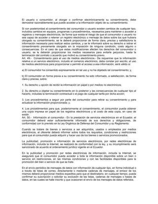 El usuario o consumidor, al otorgar o confirmar electrónicamente su consentimiento, debe
demostrar razonablemente que puede acceder a la información objeto de su consentimiento.
Si con posterioridad al consentimiento del consumidor o usuario existen cambios de cualquier tipo,
incluidos cambios en equipos, programas o procedimientos, necesarios para mantener o acceder a
registros o mensajes electrónicos, de forma que exista el riesgo de que el consumidor o usuario no
sea capaz de acceder o retener un registro electrónico o mensaje de datos sobre los que hubiera
otorgado su consentimiento, se le deberá proporcionar de forma clara, precisa y satisfactoria la
información necesaria para realizar estos cambios, y se le informará sobre su derecho a retirar el
consentimiento previamente otorgado sin la imposición de ninguna condición, costo alguno o
consecuencias. En el caso de que estas modificaciones afecten los derechos del consumidor o
usuario, se le deberán proporcionar los medios necesarios para evitarle perjuicios, hasta la
terminación del contrato o acuerdo que motivó su consentimiento previo.
Art. 49.- Consentimiento para el uso de medios electrónicos.- De requerirse que la información
relativa a un servicio electrónico, incluido el comercio electrónico, deba constar por escrito, el uso
de medios electrónicos para proporcionar o permitir el acceso a esa información, será válido si:
a) El consumidor ha consentido expresamente en tal uso y no ha objetado tal consentimiento; y,
b) El consumidor en forma previa a su consentimiento ha sido informado, a satisfacción, de forma
clara y precisa, sobre:
1. Su derecho u opción de recibir la información en papel o por medios no electrónicos;
2. Su derecho a objetar su consentimiento en lo posterior y las consecuencias de cualquier tipo al
hacerlo, incluidas la terminación contractual o el pago de cualquier tarifa por dicha acción;
3. Los procedimientos a seguir por parte del consumidor para retirar su consentimiento y para
actualizar la información proporcionada; y,
4. Los procedimientos para que, posteriormente al consentimiento, el consumidor pueda obtener
una copia impresa en papel de los registros electrónicos y el costo de esta copia, en caso de
existir.
Art. 50.- Información al consumidor.- En la prestación de servicios electrónicos en el Ecuador, el
consumidor deberá estar suficientemente informado de sus derechos y obligaciones, de
conformidad con lo previsto en la Ley Orgánica de Defensa del Consumidor y su Reglamento.
Cuando se tratare de bienes o servicios a ser adquiridos, usados o empleados por medios
electrónicos, el oferente deberá informar sobre todos los requisitos, condiciones y restricciones
para que el consumidor pueda adquirir y hacer uso de los bienes o servicios promocionados.
La publicidad, promoción e información de servicios electrónicos, por redes electrónicas de
información, incluida la Internet, se realizará de conformidad con la ley, y su incumplimiento será
sancionado de acuerdo al ordenamiento jurídico vigente en el Ecuador.
En la publicidad y promoción por redes electrónicas de información, incluida la Internet, se
asegurará que el consumidor pueda acceder a toda la información disponible sobre un bien o
servicio sin restricciones, en las mismas condiciones y con las facilidades disponibles para la
promoción del bien o servicio de que se trate.
En el envío periódico de mensajes de datos con información de cualquier tipo, en forma individual o
a través de listas de correo, directamente o mediante cadenas de mensajes, el emisor de los
mismos deberá proporcionar medios expeditos para que el destinatario, en cualquier tiempo, pueda
confirmar su suscripción o solicitar su exclusión de las listas, cadenas de mensajes o bases de
datos, en las cuales se halle inscrito y que ocasionen el envío de los mensajes de datos referidos.
 