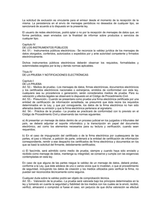 La solicitud de exclusión es vinculante para el emisor desde el momento de la recepción de la
misma. La persistencia en el envío de mensajes periódicos no deseados de cualquier tipo, se
sancionará de acuerdo a lo dispuesto en la presente ley.
El usuario de redes electrónicas, podrá optar o no por la recepción de mensajes de datos que, en
forma periódica, sean enviados con la finalidad de informar sobre productos o servicios de
cualquier tipo.
Capítulo IV
DE LOS INSTRUMENTOS PÚBLICOS
Art. 51.- Instrumentos públicos electrónicos.- Se reconoce la validez jurídica de los mensajes de
datos otorgados, conferidos, autorizados o expedidos por y ante autoridad competente y firmados
electrónicamente.
Dichos instrumentos públicos electrónicos deberán observar los requisitos, formalidades y
solemnidades exigidos por la ley y demás normas aplicables.
Título IV
DE LA PRUEBA Y NOTIFICACIONES ELECTRÓNICAS
Capítulo I
DE LA PRUEBA
Art. 52.- Medios de prueba.- Los mensajes de datos, firmas electrónicas, documentos electrónicos
y los certificados electrónicos nacionales o extranjeros, emitidos de conformidad con esta ley,
cualquiera sea su procedencia o generación, serán considerados medios de prueba. Para su
valoración y efectos legales se observará lo dispuesto en el Código de Procedimiento Civil.
Art. 53.- Presunción.- Cuando se presentare como prueba una firma electrónica certificada por una
entidad de certificación de información acreditada, se presumirá que ésta reúne los requisitos
determinados en la Ley, y que por consiguiente, los datos de la firma electrónica no han sido
alterados desde su emisión y que la firma electrónica pertenece al signatario.
Art. 54.- Práctica de la prueba.- La prueba se practicará de conformidad con lo previsto en el
Código de Procedimiento Civil y observando las normas siguientes:
a) Al presentar un mensaje de datos dentro de un proceso judicial en los juzgados o tribunales del
país, se deberá adjuntar el soporte informático y la transcripción en papel del documento
electrónico, así como los elementos necesarios para su lectura y verificación, cuando sean
requeridos;
b) En el caso de impugnación del certificado o de la firma electrónica por cualesquiera de las
partes, el juez o tribunal, a petición de parte, ordenará a la entidad de certificación de información
correspondiente, remitir a ese despacho los certificados de firma electrónica y documentos en los
que se basó la solicitud del firmante, debidamente certificados;
c) El faxcímile, será admitido como medio de prueba, siempre y cuando haya sido enviado y
recibido como mensaje de datos, mantenga su integridad, se conserve y cumpla con las exigencias
contempladas en esta ley.
En caso de que alguna de las partes niegue la validez de un mensaje de datos, deberá probar,
conforme a la Ley, que éste adolece de uno o varios vicios que lo invalidan, o que el procedimiento
de seguridad, incluyendo los datos de creación y los medios utilizados para verificar la firma, no
puedan ser reconocidos técnicamente como seguros.
Cualquier duda sobre la validez podrá ser objeto de comprobación técnica.
Art. 55.- Valoración de la prueba.- La prueba será valorada bajo los principios determinados en la
ley y tomando en cuenta la seguridad y fiabilidad de los medios con los cuales se la envió, recibió,
verificó, almacenó o comprobó si fuese el caso, sin perjuicio de que dicha valoración se efectué
 