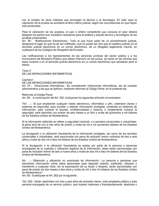 con el empleo de otros métodos que aconsejen la técnica y la tecnología. En todo caso la
valoración de la prueba se someterá al libre criterio judicial, según las circunstancias en que hayan
sido producidos.
Para la valoración de las pruebas, el juez o árbitro competente que conozca el caso deberá
designar los peritos que considere necesarios para el análisis y estudio técnico y tecnológico de las
pruebas presentadas.
Art. 56.- Notificaciones Electrónicas.- Todo el que fuere parte de un procedimiento judicial,
designará el lugar en que ha de ser notificado, que no puede ser otro que el casillero judicial y/o el
domicilio judicial electrónico en un correo electrónico, de un Abogado legalmente inscrito, en
cualquiera de los Colegios de Abogados del Ecuador.
Las notificaciones a los representantes de las personas jurídicas del sector público y a los
funcionarios del Ministerio Público que deben intervenir en los juicios, se harán en las oficinas que
estos tuvieren o en el domicilio judicial electrónico en un correo electrónico que señalaren para el
efecto.
Título V
DE LAS INFRACCIONES INFORMÁTICAS
Capítulo I
DE LAS INFRACCIONES INFORMÁTICAS
Art. 57.- Infracciones informáticas.- Se considerarán infracciones informáticas, las de carácter
administrativo y las que se tipifican, mediante reformas al Código Penal, en la presente ley.
Reformas al Código Penal
Art. 58.- A continuación del Art. 202, inclúyanse los siguientes artículos innumerados:
"Art. ....- El que empleando cualquier medio electrónico, informático o afín, violentare claves o
sistemas de seguridad, para acceder u obtener información protegida, contenida en sistemas de
información; para vulnerar el secreto, confidencialidad y reserva, o simplemente vulnerar la
seguridad, será reprimido con prisión de seis meses a un año y multa de quinientos a mil dólares
de los Estados Unidos de Norteamérica.
Si la información obtenida se refiere a seguridad nacional, o a secretos comerciales o industriales,
la pena será de uno a tres años de prisión y multa de mil a mil quinientos dólares de los Estados
Unidos de Norteamérica.
La divulgación o la utilización fraudulenta de la información protegida, así como de los secretos
comerciales o industriales, será sancionada con pena de reclusión menor ordinaria de tres a seis
años y multa de dos mil a diez mil dólares de los Estados Unidos de Norteamérica.
Si la divulgación o la utilización fraudulenta se realiza por parte de la persona o personas
encargadas de la custodia o utilización legítima de la información, éstas serán sancionadas con
pena de reclusión menor de seis a nueve años y multa de dos mil a diez mil dólares de los Estados
Unidos de Norteamérica.
Art. ....- Obtención y utilización no autorizada de información.- La persona o personas que
obtuvieren información sobre datos personales para después cederla, publicarla, utilizarla o
transferirla a cualquier título, sin la autorización de su titular o titulares, serán sancionadas con
pena de prisión de dos meses a dos años y multa de mil a dos mil dólares de los Estados Unidos
de Norteamérica.".
Art. 59.- Sustitúyase el Art. 262 por el siguiente:
"Art. 262.- Serán reprimidos con tres a seis años de reclusión menor, todo empleado público y toda
persona encargada de un servicio público, que hubiere maliciosa y fraudulentamente, destruido o
 