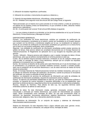 3. Utilización de tarjetas magnéticas o perforadas;
4. Utilización de controles o instrumentos de apertura a distancia; y,
5. Violación de seguridades electrónicas, informáticas u otras semejantes.".
Art. 63.- Añádase como segundo inciso del artículo 563 del Código Penal, el siguiente:
"Será sancionado con el máximo de la pena prevista en el inciso anterior y multa de quinientos a
mil dólares de los Estados Unidos de Norteamérica, el que cometiere el delito, utilizando medios
electrónicos o telemáticos.".
Art. 64.- A continuación del numeral 19 del artículo 606 añádase el siguiente:
"..... Los que violaren el derecho a la intimidad, en los términos establecidos en la Ley de Comercio
Electrónico, Firmas Electrónicas y Mensajes de Datos.".
DISPOSICIONES GENERALES
Primera.- Los certificados de firmas electrónicas, emitidos por entidades de certificación de
información extranjeras y acreditados en el exterior, podrán ser revalidados en el Ecuador siempre
que cumplan con los términos y condiciones exigidos por la Ley. La revalidación se realizará a
través de una entidad de certificación de información acreditada que garantice en la misma forma
que lo hace con sus propios certificados, dicho cumplimiento.
Segunda.- Las entidades de certificación de información acreditadas podrán prestar servicios de
sellado de tiempo. Este servicio deberá ser acreditado técnicamente por el Consejo Nacional de
Telecomunicaciones. El Reglamento de aplicación de la Ley recogerá los requisitos para este
servicio.
Tercera.- Adhesión.- Ninguna persona está obligada a usar o aceptar mensajes de datos o firmas
electrónicas, salvo que se adhiera voluntariamente en la forma prevista en esta Ley.
Cuarta.- No se admitirá ninguna exclusión restricción o limitación al uso de cualquier método para
crear o tratar un mensaje de datos o firma electrónica, siempre que se cumplan los requisitos
señalados en la presente Ley y su reglamento.
Quinta.- Se reconoce el derecho de las partes para optar libremente por el uso de tecnología y por
el sometimiento a la jurisdicción que acuerden mediante convenio, acuerdo o contrato privado,
salvo que la prestación de los servicios electrónicos o uso de estos servicios se realice de forma
directa al consumidor.
Sexta.- El Consejo Nacional de Telecomunicaciones tomará las medidas necesarias, para que no
se afecten los derechos del titular del certificado o de terceros, cuando se produzca la revocatoria
del certificado, por causa no atribuible al titular del mismo.
Séptima.- La prestación de servicios de certificación de información por parte de entidades de
certificación de información acreditadas, requerirá de autorización previa y registro.
Octava.- El ejercicio de actividades establecidas en esta ley, por parte de instituciones públicas o
privadas, no requerirá de nuevos requisitos o requisitos adicionales a los ya establecidos, para
garantizar la eficiencia técnica y seguridad jurídica de los procedimiento e instrumentos empleados.
Novena.- Glosario de Términos.- Para efectos de esta Ley, los siguientes términos serán
entendidos conforme se definen en este artículo:
Mensaje de datos: Es toda información creada, generada, procesada, enviada, recibida,
comunicada o archivada por medios electrónicos, que puede ser intercambiada por cualquier
medio. Serán considerados como mensajes de datos, sin que esta enumeración limite su
definición, los siguientes: documentos electrónicos, registros electrónicos, correo electrónico,
servicios web, telegrama, télex, fax e intercambio electrónico de datos.
Red Electrónica de Información: Es un conjunto de equipos y sistemas de información
interconectados electrónicamente.
Sistema de información: Es todo dispositivo físico o lógico utilizado para crear, generar, enviar,
recibir, procesar, comunicar o almacenar, de cualquier forma, mensajes de datos.
 