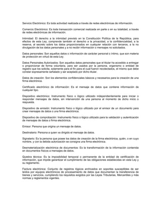Servicio Electrónico: Es toda actividad realizada a través de redes electrónicas de información.
Comercio Electrónico: Es toda transacción comercial realizada en parte o en su totalidad, a través
de redes electrónicas de información.
Intimidad: El derecho a la intimidad previsto en la Constitución Política de la República, para
efectos de esta Ley, comprende también el derecho a la privacidad, a la confidencialidad, a la
reserva, al secreto sobre los datos proporcionados en cualquier relación con terceros, a la no
divulgación de los datos personales y a no recibir información o mensajes no solicitados.
Datos personales: Son aquellos datos o información de carácter personal o íntimo, que son materia
de protección en virtud de esta Ley.
Datos Personales Autorizados: Son aquellos datos personales que el titular ha accedido a entregar
o proporcionar de forma voluntaria, para ser usados por la persona, organismo o entidad de
registro que los solicita, solamente para el fin para el cual fueron recolectados, el mismo que debe
constar expresamente señalado y ser aceptado por dicho titular.
Datos de creación: Son los elementos confidenciales básicos y necesarios para la creación de una
firma electrónica.
Certificado electrónico de información: Es el mensaje de datos que contiene información de
cualquier tipo.
Dispositivo electrónico: Instrumento físico o lógico utilizado independientemente para iniciar o
responder mensajes de datos, sin intervención de una persona al momento de dicho inicio o
respuesta.
Dispositivo de emisión: Instrumento físico o lógico utilizado por el emisor de un documento para
crear mensajes de datos o una firma electrónica.
Dispositivo de comprobación: Instrumento físico o lógico utilizado para la validación y autenticación
de mensajes de datos o firma electrónica.
Emisor: Persona que origina un mensaje de datos.
Destinatario: Persona a quien va dirigido el mensaje de datos.
Signatario: Es la persona que posee los datos de creación de la firma electrónica, quién, o en cuyo
nombre, y con la debida autorización se consigna una firma electrónica.
Desmaterialización electrónica de documentos: Es la transformación de la información contenida
en documentos físicos a mensajes de datos.
Quiebra técnica: Es la imposibilidad temporal o permanente de la entidad de certificación de
información, que impide garantizar el cumplimiento de las obligaciones establecidas en esta Ley y
su reglamento.
Factura electrónica: Conjunto de registros lógicos archivados en soportes susceptibles de ser
leídos por equipos electrónicos de procesamiento de datos que documentan la transferencia de
bienes y servicios, cumpliendo los requisitos exigidos por las Leyes Tributarias, Mercantiles y más
normas y reglamentos vigentes.
 