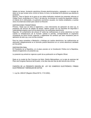Sellado de tiempo: Anotación electrónica firmada electrónicamente y agregada a un mensaje de
datos en la que conste como mínimo la fecha, la hora y la identidad de la persona que efectúa la
anotación.
Décima.- Para la fijación de la pena en los delitos tipificados mediante las presentes reformas al
Código Penal, contenidas en el Título V de esta ley, se tomaran en cuenta los siguientes criterios:
el importe de lo defraudado, el quebranto económico causado, los medios empleados y cuantas
otras circunstancias existan para valorar la infracción.
DISPOSICIONES TRANSITORIAS
Primera.- Hasta que se dicte el reglamento y más instrumentos de aplicación de esta Ley, la
prestación del servicio de sellado de tiempo, deberá cumplir con los requisitos de seguridad e
inalterabilidad exigidos para la firma electrónica y los certificados electrónicos.
Segunda.- El cumplimiento del artículo 57 sobre las notificaciones al correo electrónico se hará
cuando la infraestructura de la Función Judicial lo permita, correspondiendo al organismo
competente de dicha función organizar y reglamentar los cambios que sean necesarios para la
aplicación de esta Ley y sus normas conexas.
Para los casos sometidos a Mediación o Arbitraje por medios electrónicos, las notificaciones se
efectuarán obligatoriamente en el domicilio judicial electrónico en un correo electrónico señalado
por las partes.
DISPOSICIÓN FINAL
El Presidente de la República, en el plazo previsto en la Constitución Política de la República,
dictará el reglamento a la presente Ley.
La presente Ley entrará en vigencia a partir de su publicación en el Registro Oficial.
Dada en la ciudad de San Francisco de Quito, Distrito Metropolitano, en la sala de sesiones del
Pleno del Congreso Nacional del Ecuador, a los diez días del mes de abril del año dos mil dos.
FUENTES DE LA PRESENTE EDICIÓN DE LEY DE COMERCIO ELECTRÓNICO, FIRMAS
ELECTRÓNICAS Y MENSAJES DE DATOS
1.- Ley No. 2002-67 (Registro Oficial 557-S, 17-IV-2002).
 