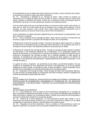 El consentimiento a que se refiere este artículo podrá ser revocado a criterio del titular de los datos;
la revocatoria no tendrá en ningún caso efecto retroactivo.
Art. 10.- Procedencia e identidad de un mensaje de datos.- Salvo prueba en contrario se
entenderá que un mensaje de datos proviene de quien lo envía y, autoriza a quien lo recibe, para
actuar conforme al contenido del mismo, cuando de su verificación exista concordancia entre la
identificación del emisor y su firma electrónica, excepto en los siguientes casos:
a) Si se hubiere dado aviso que el mensaje de datos no proviene de quien consta como emisor; en
este caso, el aviso se lo hará antes de que la persona que lo recibe actúe conforme a dicho
mensaje. En caso contrario, quien conste como emisor deberá justificar plenamente que el
mensaje de datos no se inició por orden suya o que el mismo fue alterado; y,
b) Si el destinatario no hubiere efectuado diligentemente las verificaciones correspondientes o hizo
caso omiso de su resultado.
Art. 11.- Envío y recepción de los mensajes de datos.- Salvo pacto en contrario, se presumirá que
el tiempo y lugar de emisión y recepción del mensaje de datos, son los siguientes:
a) Momento de emisión del mensaje de datos.- Cuando el mensaje de datos ingrese en un sistema
de información o red electrónica que no esté bajo control del emisor o de la persona que envió el
mensaje en nombre de éste o del dispositivo electrónico autorizado para el efecto;
b) Momento de recepción del mensaje de datos.- Cuando el mensaje de datos ingrese al sistema
de información o red electrónica señalado por el destinatario. Si el destinatario designa otro
sistema de información o red electrónica, el momento de recepción se presumirá aquel en que se
produzca la recuperación del mensaje de datos. De no haberse señalado un lugar preciso de
recepción, se entenderá que ésta ocurre cuando el mensaje de datos ingresa a un sistema de
información o red electrónica del destinatario, independientemente de haberse recuperado o no el
mensaje de datos; y,
c) Lugares de envío y recepción.- Los acordados por las partes, sus domicilios legales o los que
consten en el certificado de firma electrónica, del emisor y del destinatario. Si no se los pudiere
establecer por estos medios, se tendrán por tales, el lugar de trabajo, o donde desarrollen el giro
principal de sus actividades o la actividad relacionada con el mensaje de datos.
Art. 12.- Duplicación del mensaje de datos.- Cada mensaje de datos será considerado diferente.
En caso de duda, las partes pedirán la confirmación del nuevo mensaje y tendrán la obligación de
verificar técnicamente la autenticidad del mismo.
Título II
DE LAS FIRMAS ELECTRÓNICAS, CERTIFICADOS DE FIRMA ELECTRÓNICA, ENTIDADES DE
CERTIFICACIÓN DE INFORMACIÓN, ORGANISMOS DE PROMOCIÓN DE LOS SERVICIOS
ELECTRÓNICOS, Y DE REGULACIÓN Y CONTROL DE LAS ENTIDADES DE CERTIFICACIÓN
ACREDITADAS
Capítulo I
DE LAS FIRMAS ELECTRÓNICAS
Art. 13.- Firma electrónica.- Son los datos en forma electrónica consignados en un mensaje de
datos, adjuntados o lógicamente asociados al mismo, y que puedan ser utilizados para identificar al
titular de la firma en relación con el mensaje de datos, e indicar que el titular de la firma aprueba y
reconoce la información contenida en el mensaje de datos.
Art. 14.- Efectos de la firma electrónica.- La firma electrónica tendrá igual validez y se le
reconocerán los mismos efectos jurídicos que a una firma manuscrita en relación con los datos
consignados en documentos escritos, y será admitida como prueba en juicio.
Art. 15.- Requisitos de la firma electrónica.- Para su validez, la firma electrónica reunirá los
siguientes requisitos, sin perjuicio de los que puedan establecerse por acuerdo entre las partes:
 