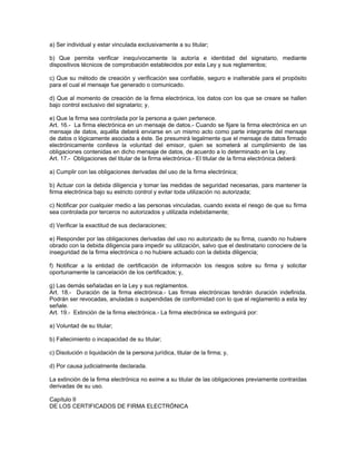a) Ser individual y estar vinculada exclusivamente a su titular;
b) Que permita verificar inequívocamente la autoría e identidad del signatario, mediante
dispositivos técnicos de comprobación establecidos por esta Ley y sus reglamentos;
c) Que su método de creación y verificación sea confiable, seguro e inalterable para el propósito
para el cual el mensaje fue generado o comunicado.
d) Que al momento de creación de la firma electrónica, los datos con los que se creare se hallen
bajo control exclusivo del signatario; y,
e) Que la firma sea controlada por la persona a quien pertenece.
Art. 16.- La firma electrónica en un mensaje de datos.- Cuando se fijare la firma electrónica en un
mensaje de datos, aquélla deberá enviarse en un mismo acto como parte integrante del mensaje
de datos o lógicamente asociada a éste. Se presumirá legalmente que el mensaje de datos firmado
electrónicamente conlleva la voluntad del emisor, quien se someterá al cumplimiento de las
obligaciones contenidas en dicho mensaje de datos, de acuerdo a lo determinado en la Ley.
Art. 17.- Obligaciones del titular de la firma electrónica.- El titular de la firma electrónica deberá:
a) Cumplir con las obligaciones derivadas del uso de la firma electrónica;
b) Actuar con la debida diligencia y tomar las medidas de seguridad necesarias, para mantener la
firma electrónica bajo su estricto control y evitar toda utilización no autorizada;
c) Notificar por cualquier medio a las personas vinculadas, cuando exista el riesgo de que su firma
sea controlada por terceros no autorizados y utilizada indebidamente;
d) Verificar la exactitud de sus declaraciones;
e) Responder por las obligaciones derivadas del uso no autorizado de su firma, cuando no hubiere
obrado con la debida diligencia para impedir su utilización, salvo que el destinatario conociere de la
inseguridad de la firma electrónica o no hubiere actuado con la debida diligencia;
f) Notificar a la entidad de certificación de información los riesgos sobre su firma y solicitar
oportunamente la cancelación de los certificados; y,
g) Las demás señaladas en la Ley y sus reglamentos.
Art. 18.- Duración de la firma electrónica.- Las firmas electrónicas tendrán duración indefinida.
Podrán ser revocadas, anuladas o suspendidas de conformidad con lo que el reglamento a esta ley
señale.
Art. 19.- Extinción de la firma electrónica.- La firma electrónica se extinguirá por:
a) Voluntad de su titular;
b) Fallecimiento o incapacidad de su titular;
c) Disolución o liquidación de la persona jurídica, titular de la firma; y,
d) Por causa judicialmente declarada.
La extinción de la firma electrónica no exime a su titular de las obligaciones previamente contraídas
derivadas de su uso.
Capítulo II
DE LOS CERTIFICADOS DE FIRMA ELECTRÓNICA
 