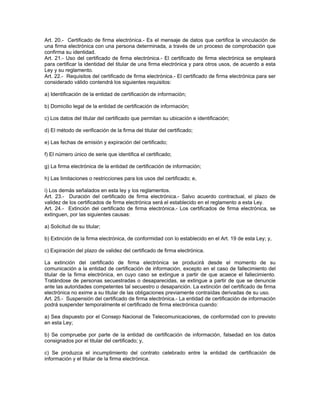 Art. 20.- Certificado de firma electrónica.- Es el mensaje de datos que certifica la vinculación de
una firma electrónica con una persona determinada, a través de un proceso de comprobación que
confirma su identidad.
Art. 21.- Uso del certificado de firma electrónica.- El certificado de firma electrónica se empleará
para certificar la identidad del titular de una firma electrónica y para otros usos, de acuerdo a esta
Ley y su reglamento.
Art. 22.- Requisitos del certificado de firma electrónica.- El certificado de firma electrónica para ser
considerado válido contendrá los siguientes requisitos:
a) Identificación de la entidad de certificación de información;
b) Domicilio legal de la entidad de certificación de información;
c) Los datos del titular del certificado que permitan su ubicación e identificación;
d) El método de verificación de la firma del titular del certificado;
e) Las fechas de emisión y expiración del certificado;
f) El número único de serie que identifica el certificado;
g) La firma electrónica de la entidad de certificación de información;
h) Las limitaciones o restricciones para los usos del certificado; e,
i) Los demás señalados en esta ley y los reglamentos.
Art. 23.- Duración del certificado de firma electrónica.- Salvo acuerdo contractual, el plazo de
validez de los certificados de firma electrónica será el establecido en el reglamento a esta Ley.
Art. 24.- Extinción del certificado de firma electrónica.- Los certificados de firma electrónica, se
extinguen, por las siguientes causas:
a) Solicitud de su titular;
b) Extinción de la firma electrónica, de conformidad con lo establecido en el Art. 19 de esta Ley; y,
c) Expiración del plazo de validez del certificado de firma electrónica.
La extinción del certificado de firma electrónica se producirá desde el momento de su
comunicación a la entidad de certificación de información, excepto en el caso de fallecimiento del
titular de la firma electrónica, en cuyo caso se extingue a partir de que acaece el fallecimiento.
Tratándose de personas secuestradas o desaparecidas, se extingue a partir de que se denuncie
ante las autoridades competentes tal secuestro o desaparición. La extinción del certificado de firma
electrónica no exime a su titular de las obligaciones previamente contraídas derivadas de su uso.
Art. 25.- Suspensión del certificado de firma electrónica.- La entidad de certificación de información
podrá suspender temporalmente el certificado de firma electrónica cuando:
a) Sea dispuesto por el Consejo Nacional de Telecomunicaciones, de conformidad con lo previsto
en esta Ley;
b) Se compruebe por parte de la entidad de certificación de información, falsedad en los datos
consignados por el titular del certificado; y,
c) Se produzca el incumplimiento del contrato celebrado entre la entidad de certificación de
información y el titular de la firma electrónica.
 