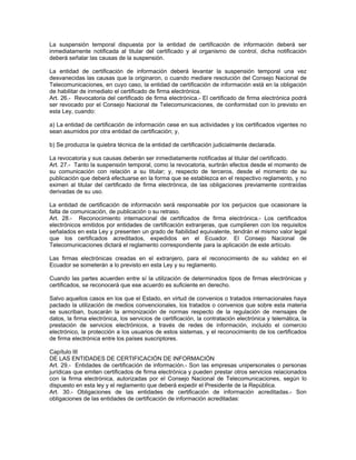 La suspensión temporal dispuesta por la entidad de certificación de información deberá ser
inmediatamente notificada al titular del certificado y al organismo de control, dicha notificación
deberá señalar las causas de la suspensión.
La entidad de certificación de información deberá levantar la suspensión temporal una vez
desvanecidas las causas que la originaron, o cuando mediare resolución del Consejo Nacional de
Telecomunicaciones, en cuyo caso, la entidad de certificación de información está en la obligación
de habilitar de inmediato el certificado de firma electrónica.
Art. 26.- Revocatoria del certificado de firma electrónica.- El certificado de firma electrónica podrá
ser revocado por el Consejo Nacional de Telecomunicaciones, de conformidad con lo previsto en
esta Ley, cuando:
a) La entidad de certificación de información cese en sus actividades y los certificados vigentes no
sean asumidos por otra entidad de certificación; y,
b) Se produzca la quiebra técnica de la entidad de certificación judicialmente declarada.
La revocatoria y sus causas deberán ser inmediatamente notificadas al titular del certificado.
Art. 27.- Tanto la suspensión temporal, como la revocatoria, surtirán efectos desde el momento de
su comunicación con relación a su titular; y, respecto de terceros, desde el momento de su
publicación que deberá efectuarse en la forma que se establezca en el respectivo reglamento, y no
eximen al titular del certificado de firma electrónica, de las obligaciones previamente contraídas
derivadas de su uso.
La entidad de certificación de información será responsable por los perjuicios que ocasionare la
falta de comunicación, de publicación o su retraso.
Art. 28.- Reconocimiento internacional de certificados de firma electrónica.- Los certificados
electrónicos emitidos por entidades de certificación extranjeras, que cumplieren con los requisitos
señalados en esta Ley y presenten un grado de fiabilidad equivalente, tendrán el mismo valor legal
que los certificados acreditados, expedidos en el Ecuador. El Consejo Nacional de
Telecomunicaciones dictará el reglamento correspondiente para la aplicación de este artículo.
Las firmas electrónicas creadas en el extranjero, para el reconocimiento de su validez en el
Ecuador se someterán a lo previsto en esta Ley y su reglamento.
Cuando las partes acuerden entre sí la utilización de determinados tipos de firmas electrónicas y
certificados, se reconocerá que ese acuerdo es suficiente en derecho.
Salvo aquellos casos en los que el Estado, en virtud de convenios o tratados internacionales haya
pactado la utilización de medios convencionales, los tratados o convenios que sobre esta materia
se suscriban, buscarán la armonización de normas respecto de la regulación de mensajes de
datos, la firma electrónica, los servicios de certificación, la contratación electrónica y telemática, la
prestación de servicios electrónicos, a través de redes de información, incluido el comercio
electrónico, la protección a los usuarios de estos sistemas, y el reconocimiento de los certificados
de firma electrónica entre los países suscriptores.
Capítulo III
DE LAS ENTIDADES DE CERTIFICACIÓN DE INFORMACIÓN
Art. 29.- Entidades de certificación de información.- Son las empresas unipersonales o personas
jurídicas que emiten certificados de firma electrónica y pueden prestar otros servicios relacionados
con la firma electrónica, autorizadas por el Consejo Nacional de Telecomunicaciones, según lo
dispuesto en esta ley y el reglamento que deberá expedir el Presidente de la República.
Art. 30.- Obligaciones de las entidades de certificación de información acreditadas.- Son
obligaciones de las entidades de certificación de información acreditadas:
 