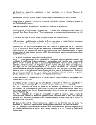 a) Encontrarse legalmente constituidas, y estar registradas en el Consejo Nacional de
Telecomunicaciones;
b) Demostrar solvencia técnica, logística y financiera para prestar servicios a sus usuarios;
c) Garantizar la prestación permanente, inmediata, confidencial, oportuna y segura del servicio de
certificación de información;
d) Mantener sistemas de respaldo de la información relativa a los certificados;
e) Proceder de forma inmediata a la suspensión o revocatoria de certificados electrónicos previo
mandato de la Superintendencia de Telecomunicaciones, en los casos que se especifiquen en esta
ley;
f) Mantener una publicación del estado de los certificados electrónicos emitidos;
g) Proporcionar a los titulares de certificados de firmas electrónicas un medio efectivo y rápido para
dar aviso que una firma electrónica tiene riesgo de uso indebido;
h) Contar con una garantía de responsabilidad para cubrir daños y prejuicios que se ocasionaren
por el incumplimiento de las obligaciones previstas en la presente ley, y hasta por culpa leve en el
desempeño de sus obligaciones. Cuando certifiquen límites sobre responsabilidades o valores
económicos, esta garantía será al menos del 5% del monto total de las operaciones que garanticen
sus certificados; e,
i) Las demás establecidas en esta ley y los reglamentos.
Art. 31.- Responsabilidades de las entidades de certificación de información acreditadas.- Las
entidades de certificación de información serán responsables hasta de culpa leve y responderán
por los daños y perjuicios que causen a cualquier persona natural o jurídica, en el ejercicio de su
actividad, cuando incumplan las obligaciones que les impone esta Ley o actúen con negligencia,
sin perjuicio de las sanciones previstas en la Ley Orgánica de Defensa del Consumidor. Serán
también responsables por el uso indebido del certificado de firma electrónica acreditado, cuando
éstas no hayan consignado en dichos certificados, de forma clara, el límite de su uso y del importe
de las transacciones válidas que pueda realizar. Para la aplicación de este artículo, la carga de la
prueba le corresponderá a la entidad de certificación de información.
Los contratos con los usuarios deberán incluir una cláusula de responsabilidad que reproduzca lo
que señala el primer inciso.
Cuando la garantía constituida por las entidades de certificación de información acreditadas no
cubra las indemnizaciones por daños y perjuicios, aquellas responderán con su patrimonio.
Art. 32.- Protección de datos por parte de las entidades de certificación de información
acreditadas.- Las entidades de certificación de información garantizarán la protección de los datos
personales obtenidos en función de sus actividades, de conformidad con lo establecido en el
artículo 9 de esta ley.
Art. 33.- Prestación de servicios de certificación por parte de terceros.- Los servicios de
certificación de información podrán ser proporcionados y administrados en todo o en parte por
terceros. Para efectuar la prestación, éstos deberán demostrar su vinculación con la Entidad de
Certificación de Información.
El Consejo Nacional de Telecomunicaciones, establecerá los términos bajo los cuales las
Entidades de Certificación de Información podrán prestar sus servicios por medio de terceros.
Art. 34.- Terminación contractual.- La terminación del contrato entre las entidades de certificación
acreditadas y el suscriptor se sujetará a las normas previstas en la Ley Orgánica de Defensa del
Consumidor.
 