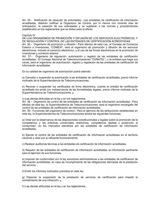 Art. 35.- Notificación de cesación de actividades.- Las entidades de certificación de información
acreditadas, deberán notificar al Organismo de Control, por lo menos con noventa días de
anticipación, la cesación de sus actividades y se sujetarán a las normas y procedimientos
establecidos en los reglamentos que se dicten para el efecto.
Capítulo IV
DE LOS ORGANISMOS DE PROMOCIÓN Y DIFUSIÓN DE LOS SERVICIOS ELECTRÓNICOS, Y
DE REGULACIÓN Y CONTROL DE LAS ENTIDADES DE CERTIFICACIÓN ACREDITADAS
Art. 36.- Organismo de promoción y difusión.- Para efectos de esta Ley, el Consejo de Comercio
Exterior e Inversiones, “COMEXI”, será el organismo de promoción y difusión de los servicios
electrónicos, incluido el comercio electrónico, y el uso de las firmas electrónicas en la promoción de
inversiones y comercio exterior.
Art. 37.- Organismo de regulación, autorización y registro de las entidades de certificación
acreditadas.- El Consejo Nacional de Telecomunicaciones “CONATEL”, o la entidad que haga sus
veces, será el organismo de autorización, registro y regulación de las entidades de certificación de
información acreditadas.
En su calidad de organismo de autorización podrá además:
a) Cancelar o suspender la autorización a las entidades de certificación acreditadas, previo informe
motivado de la Superintendencia de Telecomunicaciones;
b) Revocar o suspender los certificados de firma electrónica, cuando la entidad de certificación
acreditada los emita con inobservancia de las formalidades legales, previo informe motivado de la
Superintendencia de Telecomunicaciones; y,
c) Las demás atribuidas en la ley y en los reglamentos.
Art. 38.- Organismo de control de las entidades de certificación de información acreditadas.- Para
efectos de esta ley, la Superintendencia de Telecomunicaciones, será el organismo encargado del
control de las entidades de certificación de información acreditadas.
Art. 39.- Funciones del organismo de control.- Para el ejercicio de las atribuciones establecidas en
esta ley, la Superintendencia de Telecomunicaciones tendrá las siguientes funciones:
a) Velar por la observancia de las disposiciones constitucionales y legales sobre la promoción de la
competencia y las prácticas comerciales restrictivas, competencia desleal y protección al
consumidor, en los mercados atendidos por las entidades de certificación de información
acreditadas;
b) Ejercer el control de las entidades de certificación de información acreditadas en el territorio
nacional y velar por su eficiente funcionamiento;
c) Realizar auditorías técnicas a las entidades de certificación de información acreditadas;
d) Requerir de las entidades de certificación de información acreditadas, la información pertinente
para el ejercicio de sus funciones;
e) Imponer de conformidad con la ley sanciones administrativas a las entidades de certificación de
información acreditadas, en caso de incumplimiento de las obligaciones derivadas de la prestación
del servicio;
f) Emitir los informes motivados previstos en esta ley;
g) Disponer la suspensión de la prestación de servicios de certificación para impedir el
cometimiento de una infracción; y,
h) Las demás atribuidas en la ley y en los reglamentos.
 