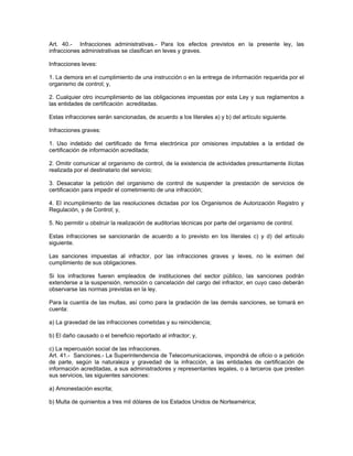 Art. 40.- Infracciones administrativas.- Para los efectos previstos en la presente ley, las
infracciones administrativas se clasifican en leves y graves.
Infracciones leves:
1. La demora en el cumplimiento de una instrucción o en la entrega de información requerida por el
organismo de control; y,
2. Cualquier otro incumplimiento de las obligaciones impuestas por esta Ley y sus reglamentos a
las entidades de certificación acreditadas.
Estas infracciones serán sancionadas, de acuerdo a los literales a) y b) del artículo siguiente.
Infracciones graves:
1. Uso indebido del certificado de firma electrónica por omisiones imputables a la entidad de
certificación de información acreditada;
2. Omitir comunicar al organismo de control, de la existencia de actividades presuntamente ilícitas
realizada por el destinatario del servicio;
3. Desacatar la petición del organismo de control de suspender la prestación de servicios de
certificación para impedir el cometimiento de una infracción;
4. El incumplimiento de las resoluciones dictadas por los Organismos de Autorización Registro y
Regulación, y de Control; y,
5. No permitir u obstruir la realización de auditorías técnicas por parte del organismo de control.
Estas infracciones se sancionarán de acuerdo a lo previsto en los literales c) y d) del artículo
siguiente.
Las sanciones impuestas al infractor, por las infracciones graves y leves, no le eximen del
cumplimiento de sus obligaciones.
Si los infractores fueren empleados de instituciones del sector público, las sanciones podrán
extenderse a la suspensión, remoción o cancelación del cargo del infractor, en cuyo caso deberán
observarse las normas previstas en la ley.
Para la cuantía de las multas, así como para la gradación de las demás sanciones, se tomará en
cuenta:
a) La gravedad de las infracciones cometidas y su reincidencia;
b) El daño causado o el beneficio reportado al infractor; y,
c) La repercusión social de las infracciones.
Art. 41.- Sanciones.- La Superintendencia de Telecomunicaciones, impondrá de oficio o a petición
de parte, según la naturaleza y gravedad de la infracción, a las entidades de certificación de
información acreditadas, a sus administradores y representantes legales, o a terceros que presten
sus servicios, las siguientes sanciones:
a) Amonestación escrita;
b) Multa de quinientos a tres mil dólares de los Estados Unidos de Norteamérica;
 
