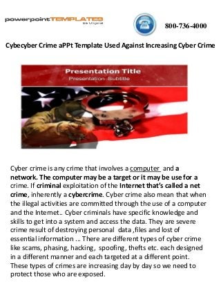 800-736-4000
Cyber crime is any crime that involves a computer and a
network. The computer may be a target or it may be use for a
crime. If criminal exploitation of the Internet that’s called a net
crime, inherently a cybercrime. Cyber crime also mean that when
the illegal activities are committed through the use of a computer
and the Internet.. Cyber criminals have specific knowledge and
skills to get into a system and access the data. They are severe
crime result of destroying personal data ,files and lost of
essential information ... There are different types of cyber crime
like scams, phasing, hacking, spoofing, thefts etc. each designed
in a different manner and each targeted at a different point.
These types of crimes are increasing day by day so we need to
protect those who are exposed.
Cybecyber Crime aPPt Template Used Against Increasing Cyber Crime
 