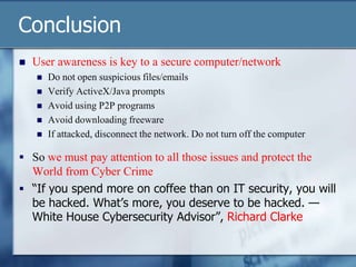 Conclusion
   User awareness is key to a secure computer/network
       Do not open suspicious files/emails
       Verify ActiveX/Java prompts
       Avoid using P2P programs
       Avoid downloading freeware
       If attacked, disconnect the network. Do not turn off the computer

 So we must pay attention to all those issues and protect the
  World from Cyber Crime
 “If you spend more on coffee than on IT security, you will
  be hacked. What’s more, you deserve to be hacked. —
  White House Cybersecurity Advisor”, Richard Clarke
 