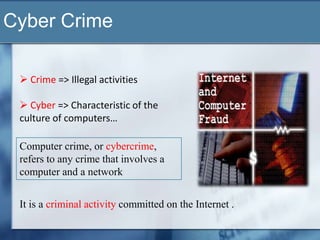 Cyber Crime

  Crime => Illegal activities

  Cyber => Characteristic of the
 culture of computers…

 Computer crime, or cybercrime,
 refers to any crime that involves a
 computer and a network


 It is a criminal activity committed on the Internet .
 