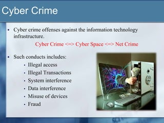 Cyber Crime
    Cyber crime offenses against the information technology
     infrastructure.
               Cyber Crime <=> Cyber Space <=> Net Crime

    Such conducts includes:
         • Illegal access
         • Illegal Transactions
         • System interference
         • Data interference
         • Misuse of devices
         • Fraud
 