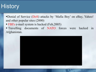 History
 Denial of Service (DoS) attacks by „Mafia Boy‟ on eBay, Yahoo!
 and other popular sites (2000)
  FBI's e-mail system is hacked (Feb,2005)
  Travelling documents of NATO forces were hacked in
 Afghanistan.
 