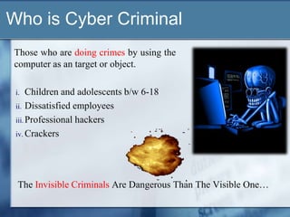 Who is Cyber Criminal
Those who are doing crimes by using the
computer as an target or object.

 i.   Children and adolescents b/w 6-18
 ii. Dissatisfied employees
 iii. Professional hackers
 iv. Crackers




  The Invisible Criminals Are Dangerous Than The Visible One…
 