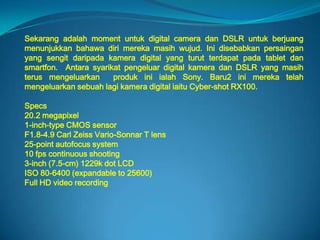 Sekarang adalah moment untuk digital camera dan DSLR untuk berjuang
menunjukkan bahawa diri mereka masih wujud. Ini disebabkan persaingan
yang sengit daripada kamera digital yang turut terdapat pada tablet dan
smartfon. Antara syarikat pengeluar digital kamera dan DSLR yang masih
terus mengeluarkan     produk ini ialah Sony. Baru2 ini mereka telah
mengeluarkan sebuah lagi kamera digital iaitu Cyber-shot RX100.

Specs
20.2 megapixel
1-inch-type CMOS sensor
F1.8-4.9 Carl Zeiss Vario-Sonnar T lens
25-point autofocus system
10 fps continuous shooting
3-inch (7.5-cm) 1229k dot LCD
ISO 80-6400 (expandable to 25600)
Full HD video recording
 