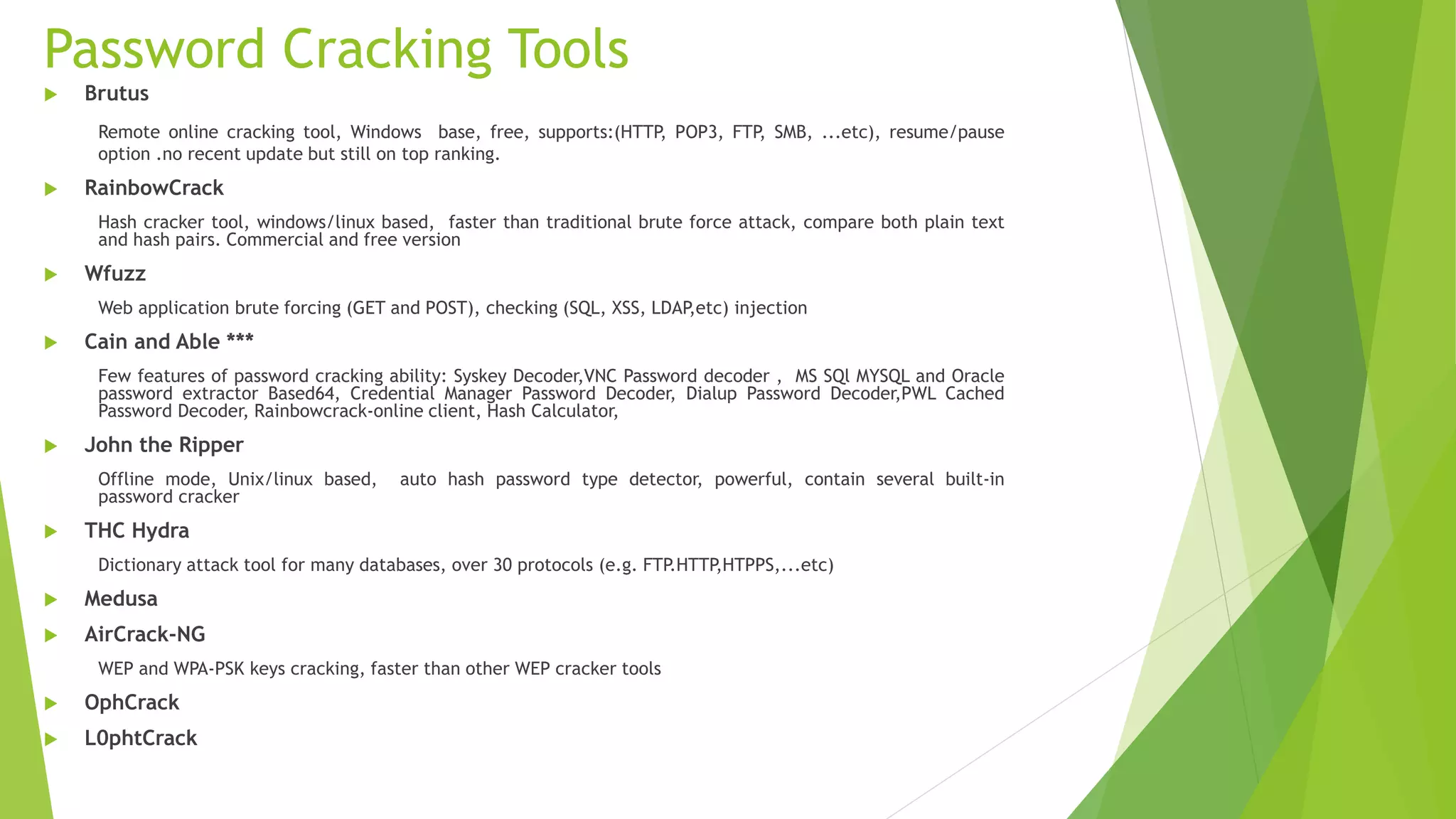 Password Cracking Tools
 Brutus
Remote online cracking tool, Windows base, free, supports:(HTTP, POP3, FTP, SMB, ...etc), resume/pause
option .no recent update but still on top ranking.
 RainbowCrack
Hash cracker tool, windows/linux based, faster than traditional brute force attack, compare both plain text
and hash pairs. Commercial and free version
 Wfuzz
Web application brute forcing (GET and POST), checking (SQL, XSS, LDAP,etc) injection
 Cain and Able ***
Few features of password cracking ability: Syskey Decoder,VNC Password decoder , MS SQl MYSQL and Oracle
password extractor Based64, Credential Manager Password Decoder, Dialup Password Decoder,PWL Cached
Password Decoder, Rainbowcrack-online client, Hash Calculator,
 John the Ripper
Offline mode, Unix/linux based, auto hash password type detector, powerful, contain several built-in
password cracker
 THC Hydra
Dictionary attack tool for many databases, over 30 protocols (e.g. FTP.HTTP,HTPPS,...etc)
 Medusa
 AirCrack-NG
WEP and WPA-PSK keys cracking, faster than other WEP cracker tools
 OphCrack
 L0phtCrack
 