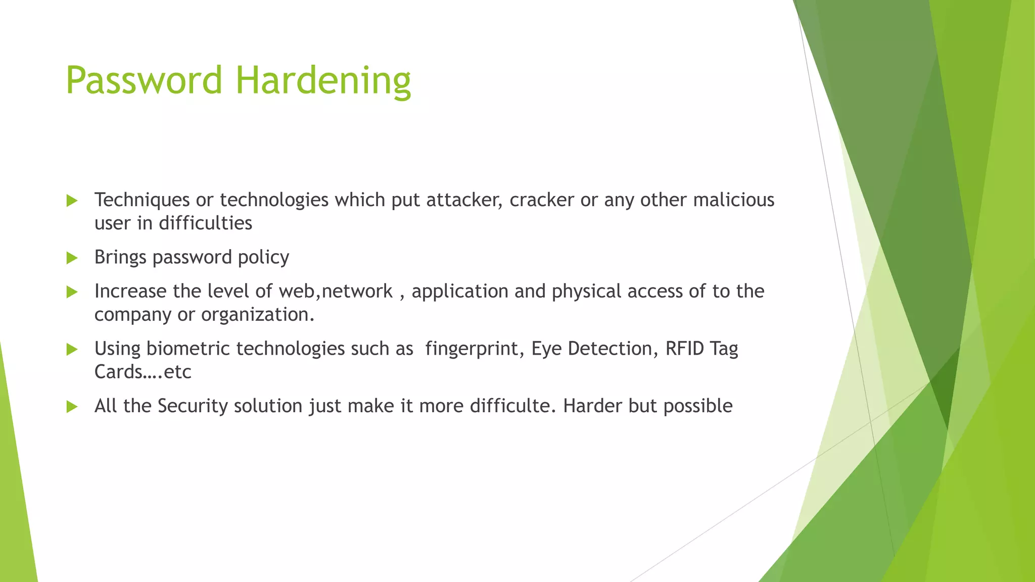 Password Hardening
 Techniques or technologies which put attacker, cracker or any other malicious
user in difficulties
 Brings password policy
 Increase the level of web,network , application and physical access of to the
company or organization.
 Using biometric technologies such as fingerprint, Eye Detection, RFID Tag
Cards….etc
 All the Security solution just make it more difficulte. Harder but possible
 