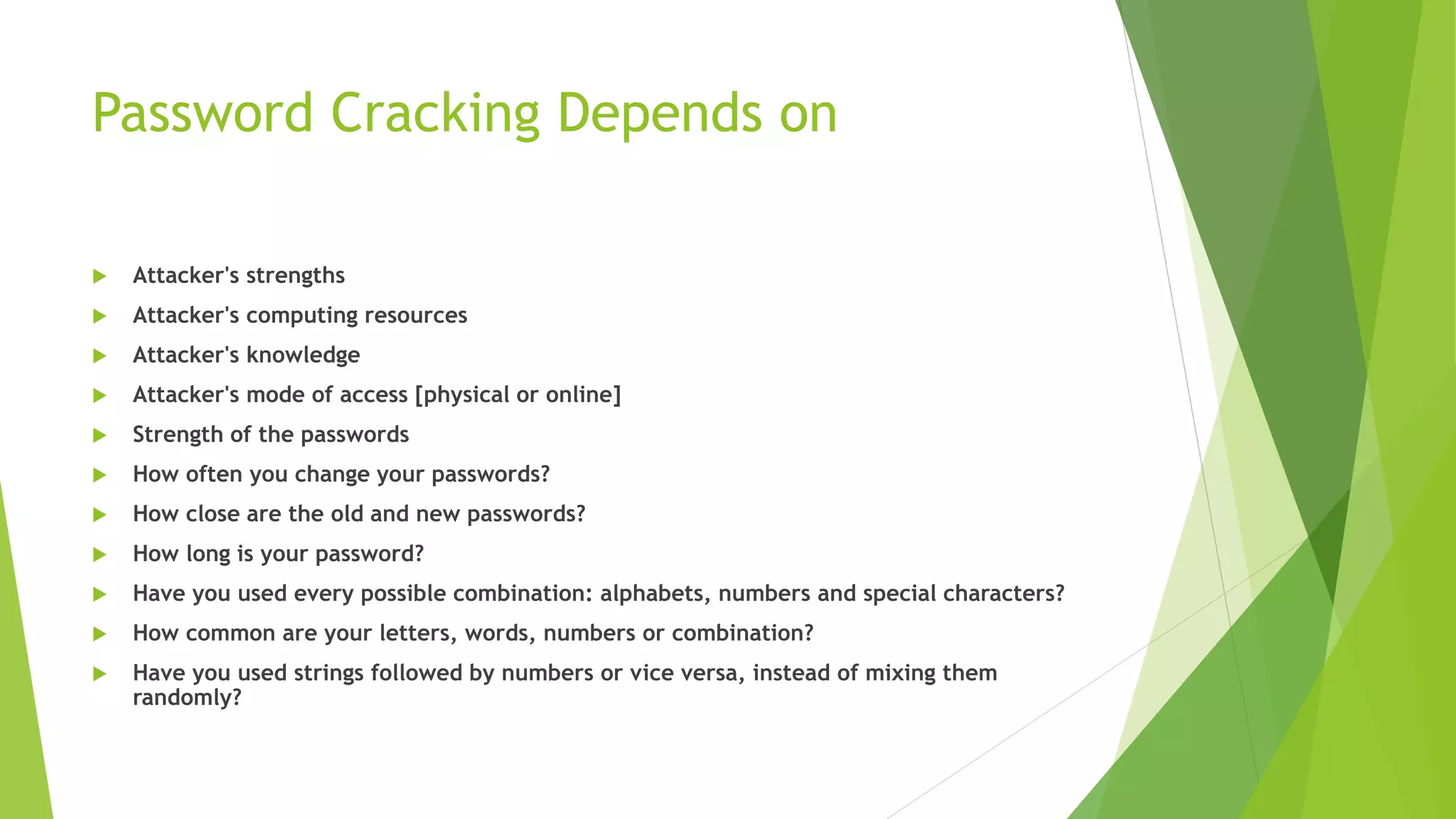 Password Cracking Depends on
 Attacker's strengths
 Attacker's computing resources
 Attacker's knowledge
 Attacker's mode of access [physical or online]
 Strength of the passwords
 How often you change your passwords?
 How close are the old and new passwords?
 How long is your password?
 Have you used every possible combination: alphabets, numbers and special characters?
 How common are your letters, words, numbers or combination?
 Have you used strings followed by numbers or vice versa, instead of mixing them
randomly?
 