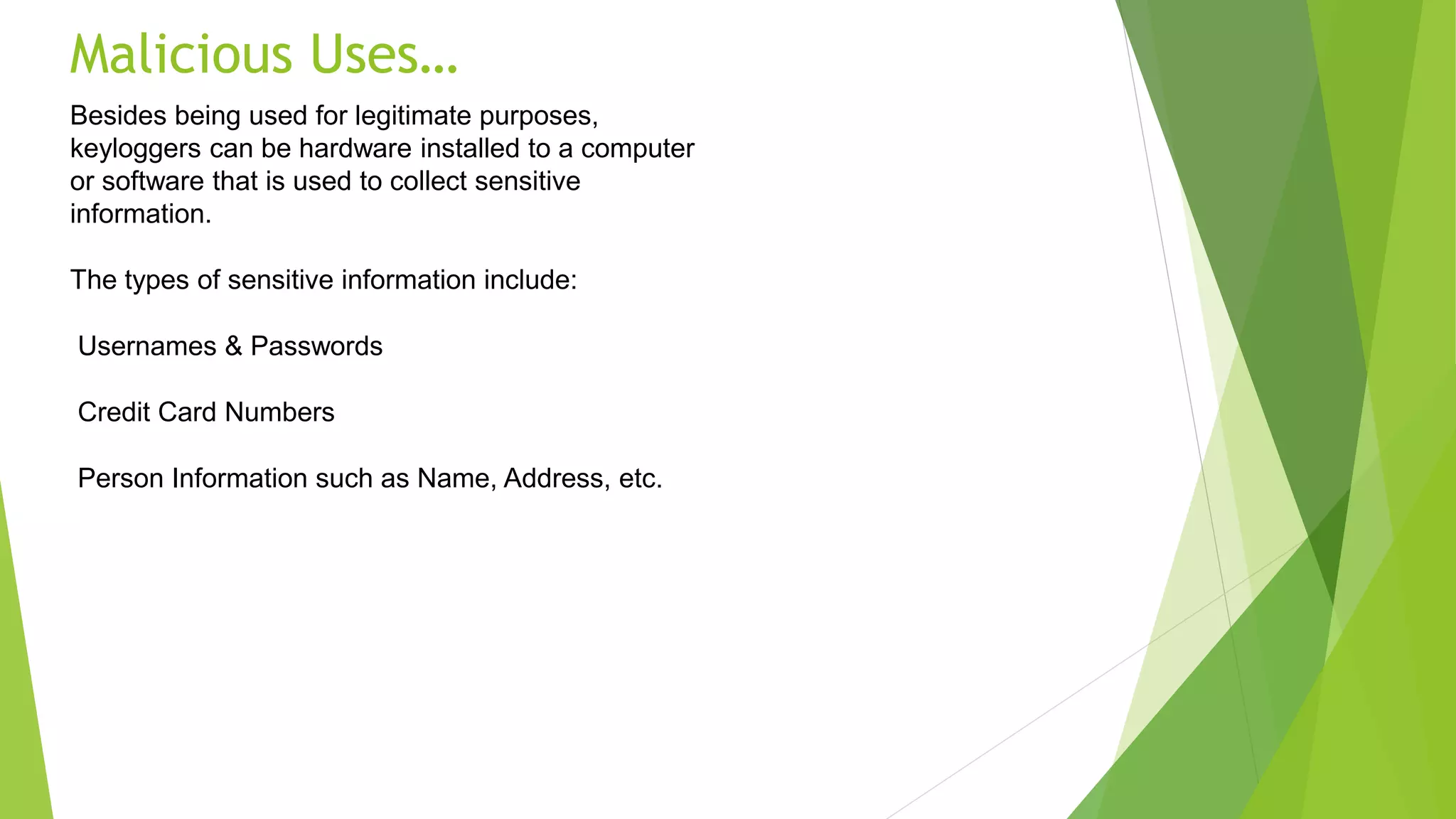 Malicious Uses…
Besides being used for legitimate purposes,
keyloggers can be hardware installed to a computer
or software that is used to collect sensitive
information.
The types of sensitive information include:
Usernames & Passwords
Credit Card Numbers
Person Information such as Name, Address, etc.
 