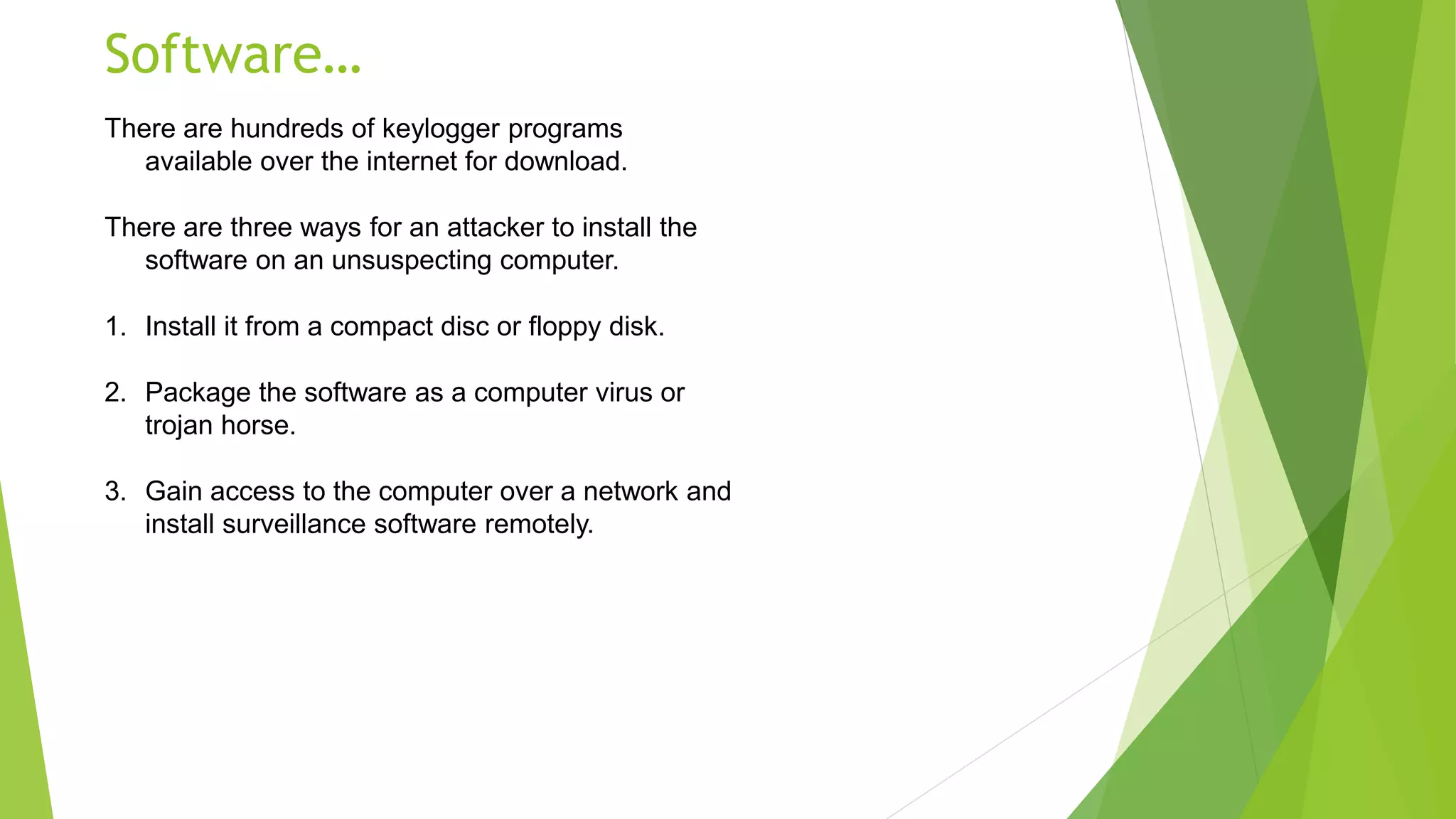 Software…
There are hundreds of keylogger programs
available over the internet for download.
There are three ways for an attacker to install the
software on an unsuspecting computer.
1. Install it from a compact disc or floppy disk.
2. Package the software as a computer virus or
trojan horse.
3. Gain access to the computer over a network and
install surveillance software remotely.
 