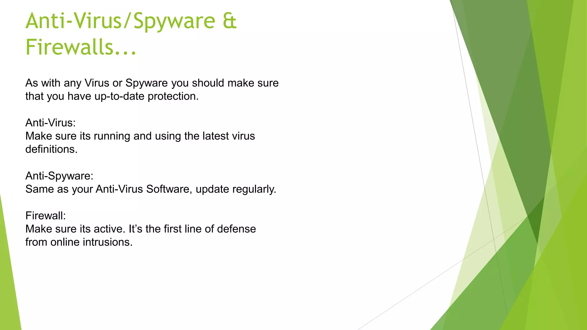 Anti-Virus/Spyware &
Firewalls...
As with any Virus or Spyware you should make sure
that you have up-to-date protection.
Anti-Virus:
Make sure its running and using the latest virus
definitions.
Anti-Spyware:
Same as your Anti-Virus Software, update regularly.
Firewall:
Make sure its active. It’s the first line of defense
from online intrusions.
 