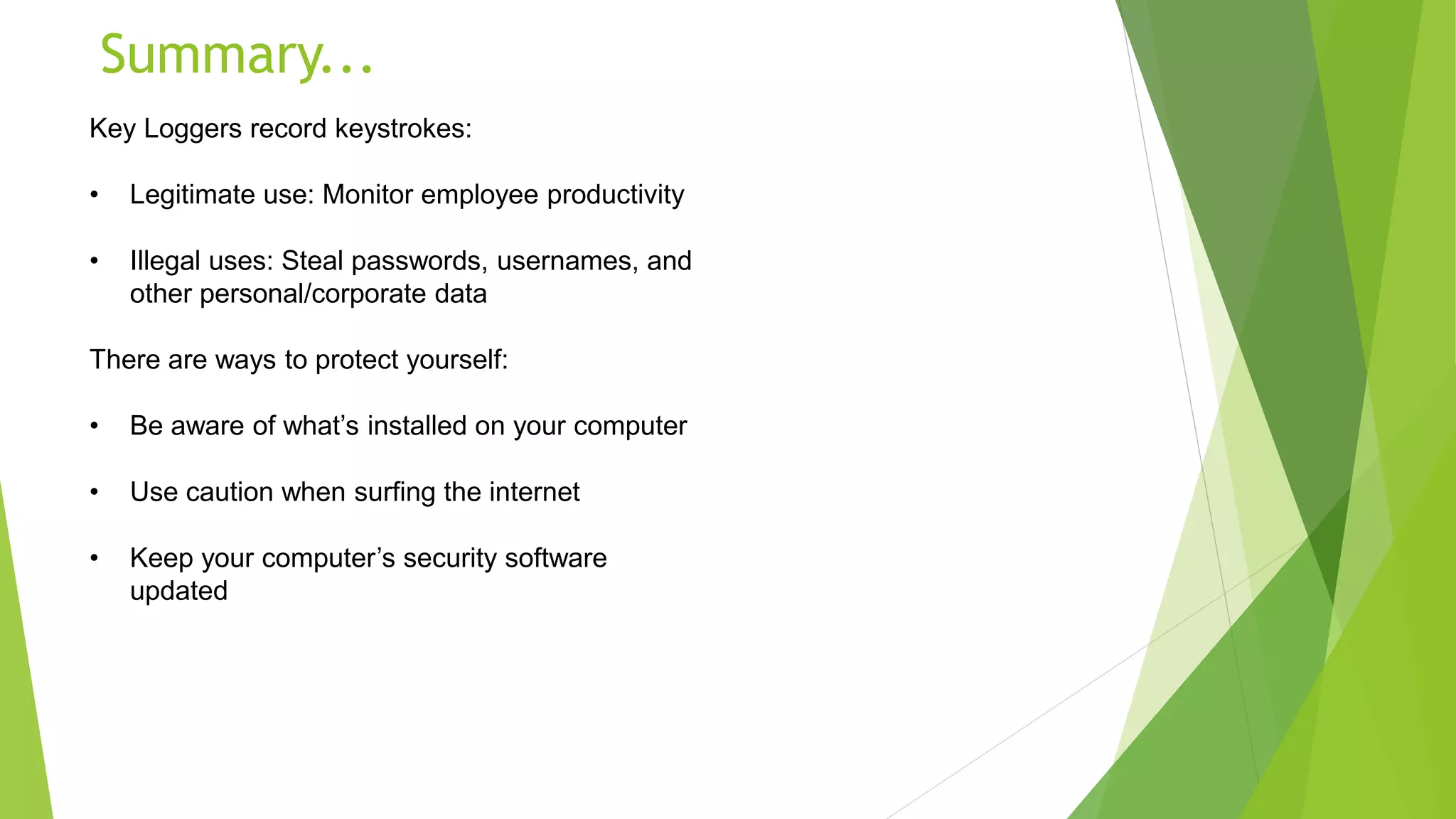Summary...
Key Loggers record keystrokes:
• Legitimate use: Monitor employee productivity
• Illegal uses: Steal passwords, usernames, and
other personal/corporate data
There are ways to protect yourself:
• Be aware of what’s installed on your computer
• Use caution when surfing the internet
• Keep your computer’s security software
updated
 
