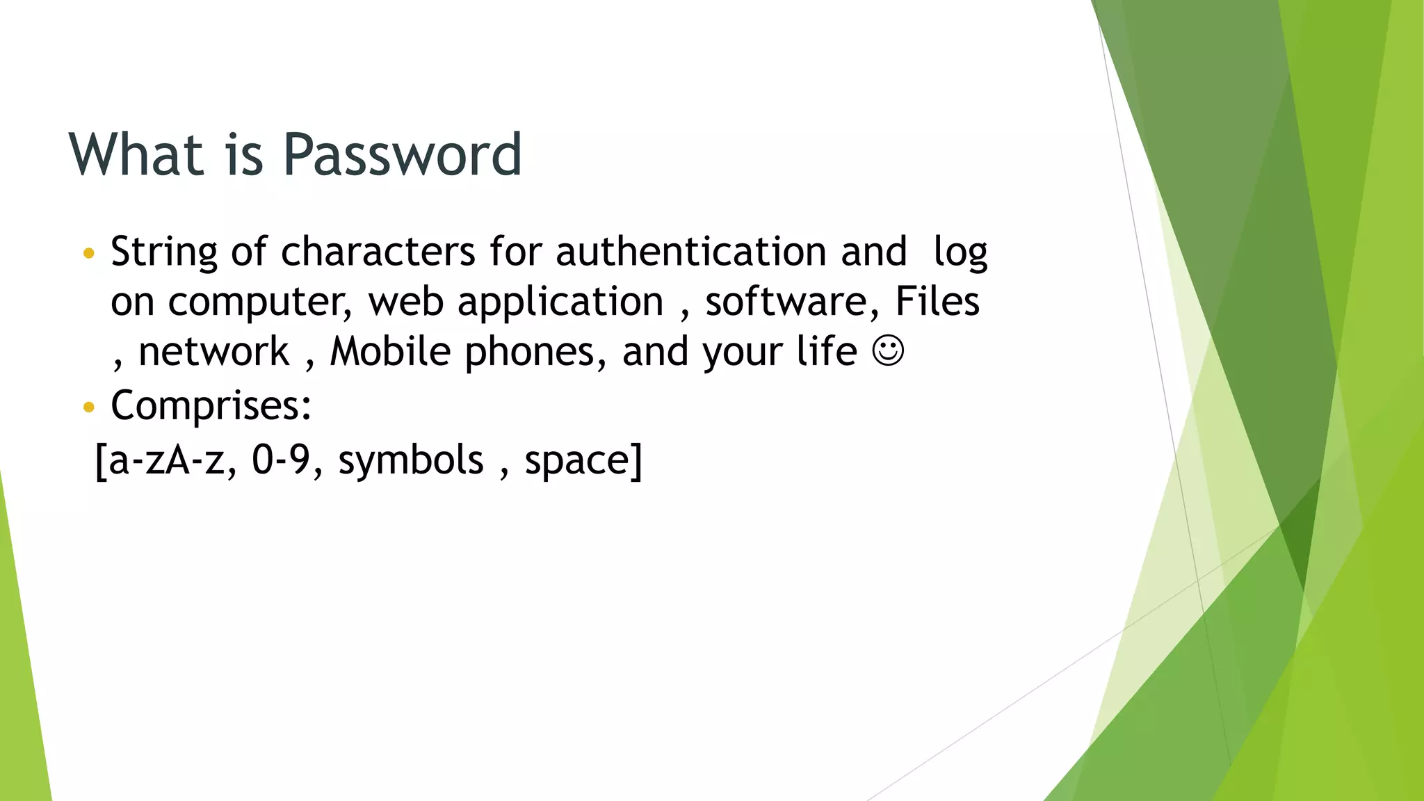 What is Password
• String of characters for authentication and log
on computer, web application , software, Files
, network , Mobile phones, and your life 
• Comprises:
[a-zA-z, 0-9, symbols , space]
 