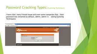 Password Cracking Types:(Guessing Technique)
I have tried many friends house and even some companies that , their
password was remained as default, admin, admin . (Using Guessing
Techniques)
 